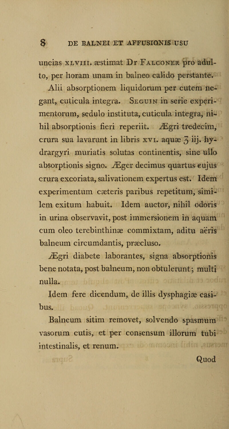 uncias xlvixi. aestimat Dr Falconer pro adul¬ to, per horam unam in balneo calido perstante. Alii absorptionem liquidorum per cutem ne¬ gant, cuticula integra. Seguxn in serie experi¬ mentorum, sedulo instituta, cuticula integra, ni¬ hil absorptionis fieri reperiit. JEgri tredecim, crura sua lavarunt in libris xvi. aquae 5 iij. hy- drargyri muriatis solutas continentis, sine ullo absorptionis signo. .ZEger decimus quartus cujus crura excoriata, salivationem expertus est. Idem experimentum caeteris paribus repetitum, simi¬ lem exitum habuit. Idem auctor, nihil odoris in urina observavit, post immersionem in aquam cum oleo terebinthinae commixtam, aditu aeris balneum circumdantis, praecluso. i£gri diabete laborantes, signa absorptionis bene notata, post balneum, non obtulerunt; multi nulla. Idem fere dicendum, de illis dysphagiae casi¬ bus. Balneum sitim removet, solvendo spasmum vasorum cutis, et per consensum illorum tubi intestinalis, et renum. Quod