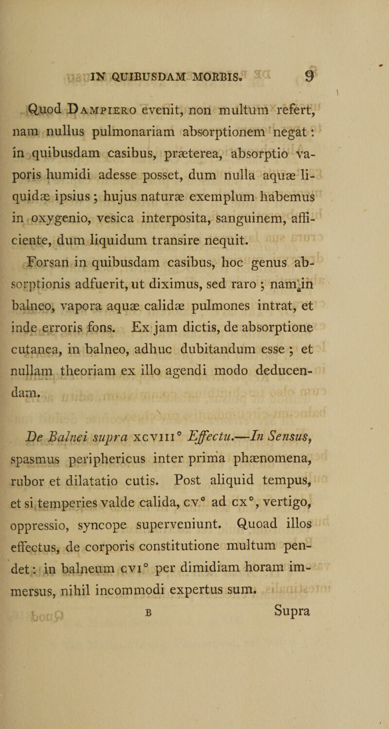 Quod Dampiero evenit, non multum refert, nam nullus pulmonariam absorptionem negat: in quibusdam casibus, praeterea, absorptio va¬ poris humidi adesse posset, dum nulla aquae li¬ quidae ipsius ; hujus naturae exemplum habemus in oxygenio, vesica interposita, sanguinem, affi¬ ciente, dum liquidum transire nequit. Forsan in quibusdam casibus, hoc genus ab¬ sorptionis adfuerit, ut diximus, sed raro ; nanyn balneo, vapora aquae calidae pulmones intrat, et inde erroris fons. Ex jam dictis, de absorptione cutanea, in balneo, adhuc dubitandum esse ; et nullam theoriam ex illo agendi modo deducen¬ dam. \ t (. ; . / De Balnei supra xcvm° Effectu.—In Sensus, spasmus periphericus inter prima phaenomena, rubor et dilatatio cutis. Post aliquid tempus, et si temperies valde calida, cv° ad cx°, vertigo, oppressio, syncope superveniunt. Quoad illos effectus, de corporis constitutione multum pen¬ det: in balneum cvi° per dimidiam horam im¬ mersus, nihil incommodi expertus sum. i B Supra