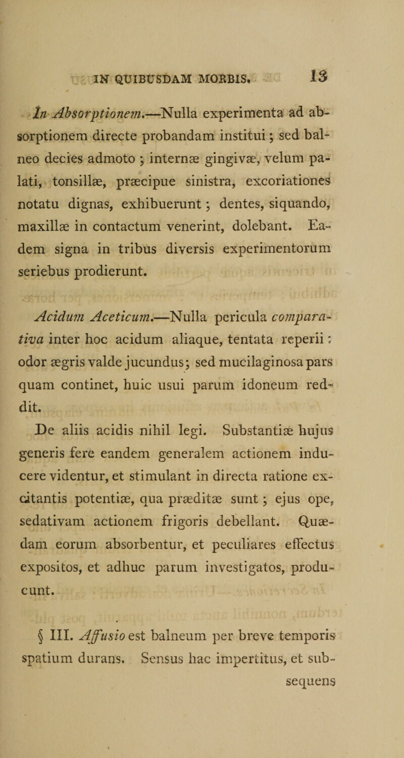 In Absorptionem.—Nulla experimenta ad ab¬ sorptionem directe probandam institui; sed bal¬ neo decies admoto ; internas gingivae, velum pa¬ lati, tonsillae, praecipue sinistra, excoriationes notatu dignas, exhibuerunt; dentes, siquando, maxillae in contactum venerint, dolebant. Ea¬ dem signa in tribus diversis experimentorum seriebus prodierunt. Acidum Aceticum.—Nulla pericula compara¬ tiva inter hoc acidum aliaque, tentata reperii; odor aegris valde jucundus; sed mucilaginosa pars quam continet, huic usui parum idoneum red¬ dit. De aliis acidis nihil legi. Substantiae hujus generis fere eandem generalem actionem indu¬ cere videntur, et stimulant in directa ratione ex¬ citantis potentiae, qua praeditae sunt; ejus ope, sedativam actionem frigoris debellant. Quae¬ dam eorum absorbentur, et peculiares effectus expositos, et adhuc parum investigatos, produ¬ cunt. § III. Affusio est balneum per breve temporis spatium durans. Sensus hac impertitus, et sub- sequens