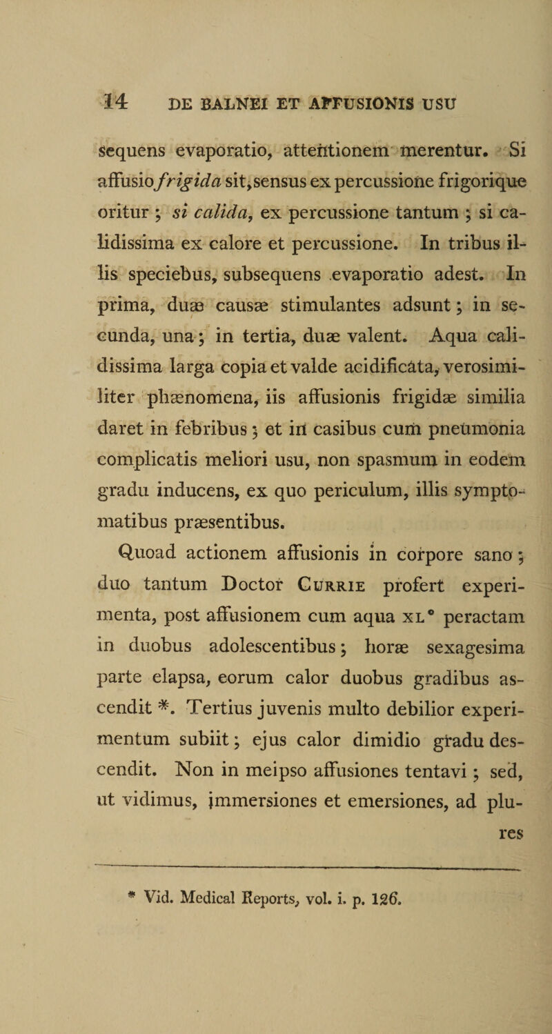 Sequens evaporatio, attentionem merentur. Si affusio f rigida sit,sensus ex percussione frigorique oritur ; si calida, ex percussione tantum ; si ca¬ lidissima ex calore et percussione. In tribus il¬ lis speciebus, subsequens evaporatio adest. In prima, dum causae stimulantes adsunt; in se¬ cunda, una; in tertia, duae valent. Aqua cali¬ dissima larga copia et valde acidific&amp;ta, verosimi- liter phaenomena, iis affusionis frigidae similia daret in febribus 5 et in casibus cum pneumonia complicatis meliori usu, non spasmum in eodem gradu inducens, ex quo periculum, illis sympto¬ matibus praesentibus. Quoad actionem affusionis in corpore sano ; duo tantum Doctor Gurrie profert experi¬ menta, post affusionem cum aqua xl° peractam in duobus adolescentibus; horae sexagesima parte elapsa, eorum calor duobus gradibus as¬ cendit *. Tertius juvenis multo debilior experi¬ mentum subiit; ejus calor dimidio gradu des¬ cendit. Non in meipso affusiones tentavi; sed, ut vidimus, immersiones et emersiones, ad plu- res