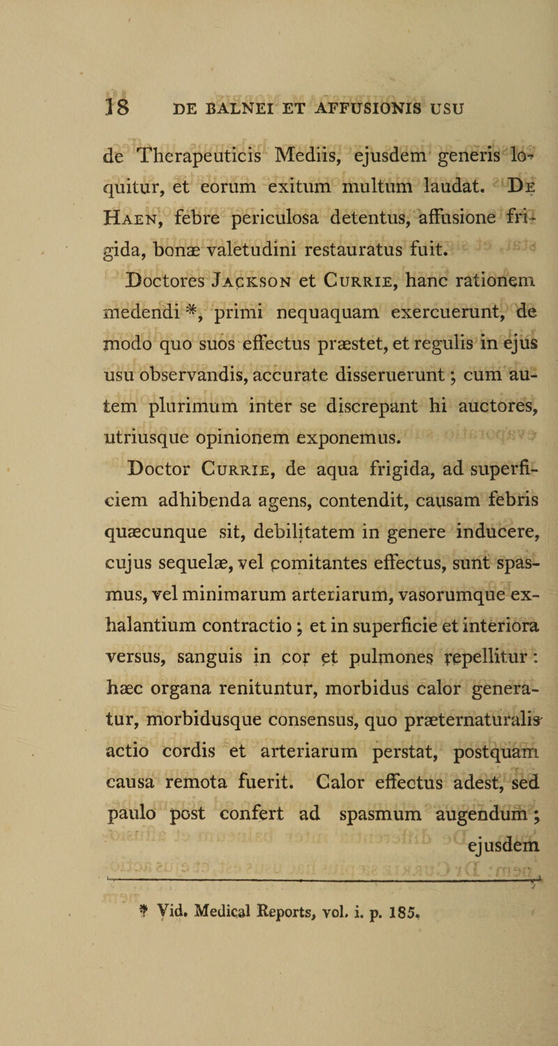de Therapeuticis Mediis, ejusdem generis lo quitur, et eorum exitum multum laudat. De Haen, febre periculosa detentus, affusione fri¬ gida, bonae valetudini restauratus fuit. Doctores Jackson et Currie, hanc rationem medendi *, primi nequaquam exercuerunt, de modo quo suos effectus praestet, et regulis in ejus usu observandis, accurate disseruerunt; cum au¬ tem plurimum inter se discrepant hi auctores, utriusque opinionem exponemus. Doctor Currie, de aqua frigida, ad superfi¬ ciem adhibenda agens, contendit, causam febris quaecunque sit, debilitatem in genere inducere, cujus sequelae, vel pomitantes effectus, sunt spas¬ mus, vel minimarum arteriarum, vasorumque ex¬ halantium contractio ; et in superficie et interiora versus, sanguis in cor pt pulmones repellitur: haec organa renituntur, morbidus calor genera¬ tur, morbidusque consensus, quo praeternaturalis' actio cordis et arteriarum perstat, postquam causa remota fuerit. Calor effectus adest, sed paulo post confert ad spasmum augendum; ejusdem