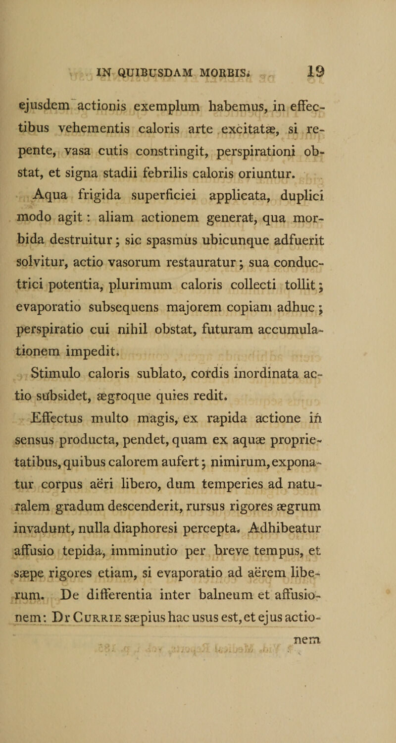 LP r* ’ oi. ri v/1C Ll Tl X tju Ia 7X3X5.fi ejusdem actionis exemplum habemus, in effec¬ tibus vehementis caloris arte excitatas, si re¬ pente, vasa cutis constringit, perspirationi ob¬ stat, et signa stadii febrilis caloris oriuntur. Aqua frigida superficiei applicata, duplici modo agit: aliam actionem generat, qua mor¬ bida destruitur; sic spasmus ubicunque adfuerit solvitur, actio vasorum restauratur; sua conduc¬ trici potentia, plurimum caloris collecti tollit; evaporatio subsequens majorem copiam adhuc ; perspiratio cui nihil obstat, futuram accumula¬ tionem impediti Stimulo caloris sublato, cordis inordinata ac¬ tio subsidet, aegfoque quies redit. Effectus multo magis, ex rapida actione in sensus producta, pendet, quam ex aquae proprie¬ tatibus, quibus calorem aufert; nimirum, expona¬ tur corpus aeri libero, dum temperies ad natu¬ ralem gradum descenderit, rursus rigores aegrum invadunt, nulla diaphoresi percepta. Adhibeatur affusio tepida, imminutio per breve tempus, et saepe rigores etiam, si evaporatio ad aerem libe- rum. De differentia inter balneum et affusio¬ nem: Dr Currie saepius hac usus est, et ejus actio¬ nem