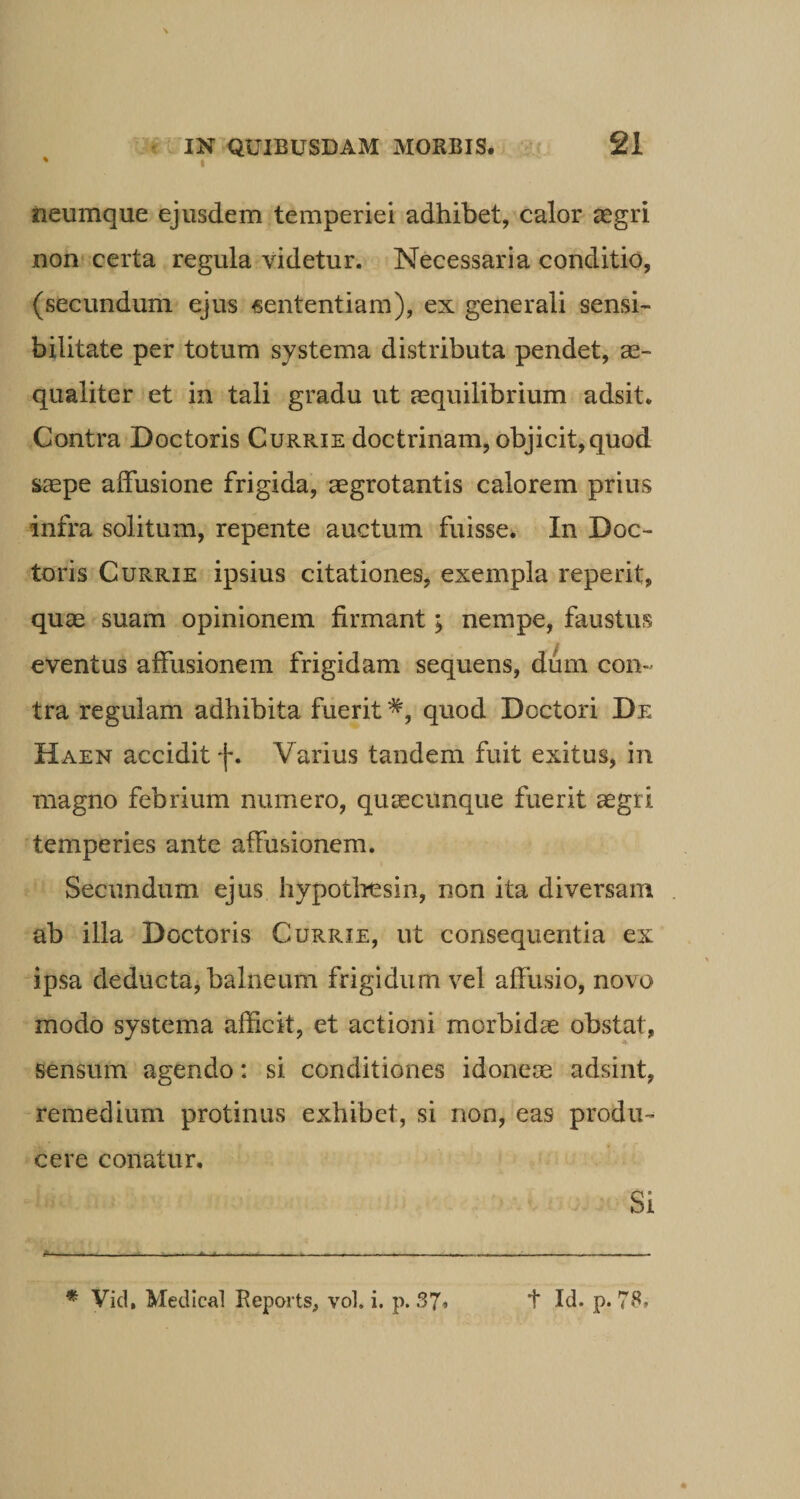 % i neumque ejusdem temperiei adhibet, calor aegri non certa regula videtur. Necessaria conditio, (secundum ejus «ententiam), ex generali sensi- bilitate per totum systema distributa pendet, ae¬ qualiter et in tali gradu ut aequilibrium adsit. Contra Doctoris Currie doctrinam, objicit,quod saepe affusione frigida, aegrotantis calorem prius infra solitum, repente auctum fuisse. In Doc¬ toris Currie ipsius citationes, exempla reperit, quae suam opinionem firmant; nempe, faustus eventus affusionem frigidam sequens, dum con¬ tra regulam adhibita fuerit#, quod Doctori De Haen accidit j*. Varius tandem fuit exitus, in magno febrium numero, quaecunque fuerit aegri temperies ante affusionem. Secundum ejus hypothesin, non ita diversam ab illa Doctoris Currie, ut consequentia ex ipsa deducta, balneum frigidum vel affusio, novo modo systema afficit, et actioni morbidae obstat, sensum agendo: si conditiones idoneae adsint, remedium protinus exhibet, si non, eas produ¬ cere conatur. Si