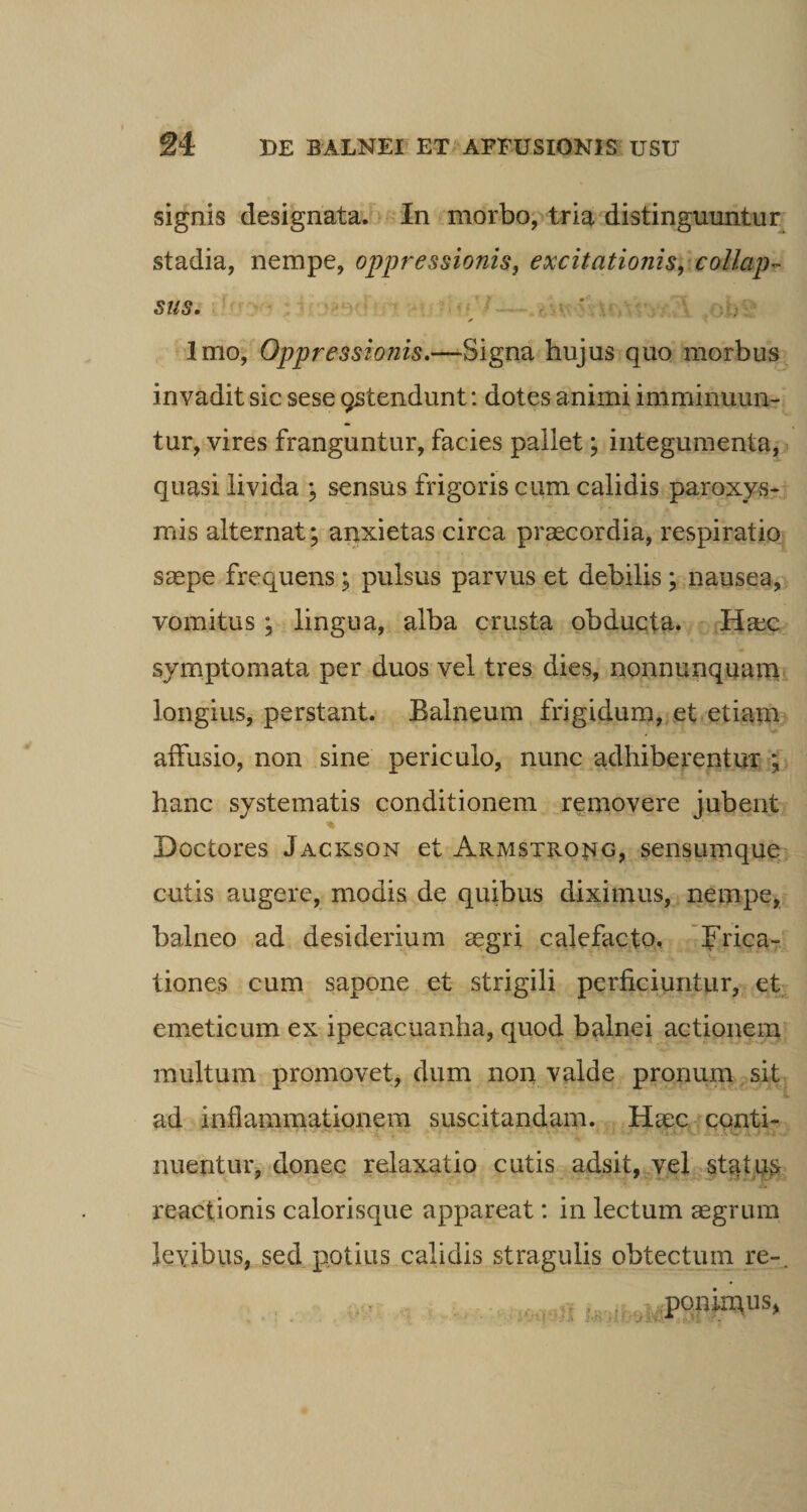 signis designata. In morbo, tria distinguuntur stadia, nempe, oppressionis, excitationis, collap¬ sus. ' Imo, Oppressionis.—Signa hujus quo morbus invadit sic sese qstendunt: dotes animi imminuun¬ tur, vires franguntur, facies pallet; integumenta, quasi livida ; sensus frigoris cum calidis paroxys¬ mis alternat; anxietas circa praecordia, respiratio saepe frequens; pulsus parvus et debilis; nausea, vomitus ; lingua, alba crusta obducta. Httc symptomata per duos vel tres dies, nonnunquam longius, perstant. Balneum frigidum, et etiam affusio, non sine, periculo, nunc adhiberentur ; hanc systematis conditionem removere jubent * Doctores Jackson et Armstrong, sensumque cutis augere, modis de quibus diximus, nempe, balneo ad desiderium aegri calefacto. Frica¬ tiones cum sapone et strigili perficiuntur, et emeticum ex ipecacuanha, quod balnei actionem multum promovet, dum non valde pronum sit ad inflammationem suscitandam. Haec conti- nuentur, donec relaxatio cutis adsit, vel status reactionis calorisque appareat: in lectum aegrum levibus, sed potius calidis stragulis obtectum re-. ponimus,
