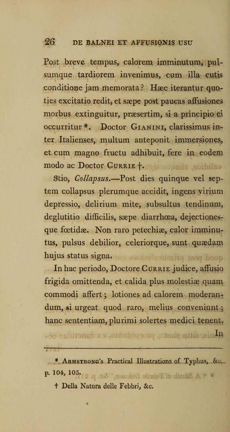 Post breve tempus, calorem imminutum, pul¬ sumque tardiorem invenimus, cum illa cutis conditione jam memorata ? Haec iterantur quo¬ ties excitatio redit* et saepe post paucas affusiones morbus extinguitur, praesertim, si a principio ei occurritur*. Doctor Gianini, clarissimus in¬ ter Italienses, multum anteponit immersiones, et cum magno fructu adhibuit, fere in eodem modo ac Doctor Currie-)-. 3tio, Collapsus.—Post dies quinque vel sep¬ tem collapsus plerumque accidit, ingens virium depressio, delirium mite, subsultus tendinum, deglutitio difficilis, saepe diarrhoea, dejectiones¬ que foetidae. Non raro petechiae, calor imminu¬ tus, pulsus debilior, celeriorque, sunt quaedam hujus status signa* In hac periodo, Doctore Currie judice, affusio frigida omittenda, et calida plus molestis quam commodi affert; lotiones ad calorem moderan¬ dum, si urgeat quod raro, melius conveniunt; hanc sententiam, plurimi solertes medici tenent. In ihw---*-■——&gt;--»''11 Armstrong’s Practical Illustrations of Typhus, &amp;c. p. 104, 105. r t Delia Natura delle Febbri, &amp;c.