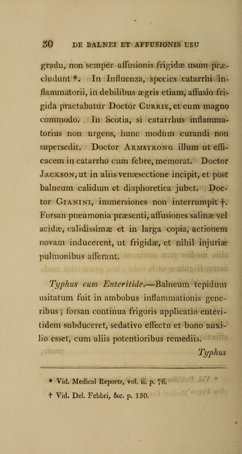 gradu, non semper affusionis frigidae usum pra¬ eludunt *. In Influenza, species catarrhi in¬ flammatorii, in debilibus aegris etiam, affusio fri¬ gida praelabatur Doctor Currie, et cum magno commodo. In Scotia, si catarrlius inflamma¬ torius non urgens, hunc modum curandi non supersedit. Doctor Armstronc illum ut effi¬ cacem in catarrho cum febre, memorat. Doctor Jackson, ut in aliis venaesectione incipit, et post balneum calidum et diaphoretica jubet. Doc¬ tor Gianini, immersiones non interrumpit f. Forsan pneumonia praesenti, affusiones salinae vel acidae, calidissimas et in larga copia, actionem novam inducerent, ut frigidae, et nihil injurias ' • v ,i p ul mon ibu s a Ife ra nt. Typhus cum Enteritide.—Balneum tepidum usitatum fuit in ambobus inflammationis gene¬ ribus ; forsan continua frigoris applicatio enteri- tidem subduceret, sedativo effectu et bono auxi¬ lio esset, cum aliis potentioribus remediis. Typhus * Vid. Medical Report?, vol. ii. p. t Vid. Del. Fcbbri, &amp;c. p. 130.