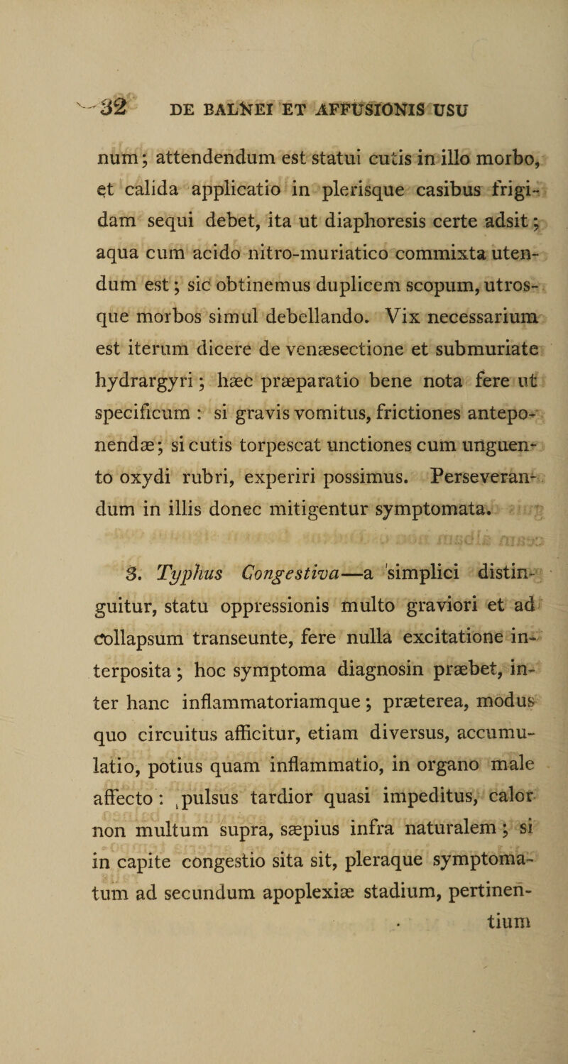 num; attendendum est statui cutis in illo morbo, qt calida applicatio in plerisque casibus frigi¬ dam sequi debet, ita ut diaphoresis certe adsit; aqua cum acido nitro-muriatico commixta uten¬ dum est; sic obtinemus duplicem scopum, utros¬ que morbos simul debellando. Vix necessarium est iterum dicere de venaesectione et submuriate hydrargyri; haec praeparatio bene nota fere ut specificum : si gravis vomitus, frictiones antepo¬ nendae; si cutis torpescat unctiones cum unguen¬ to oxydi rubri, experiri possimus. Perseveran¬ dum in illis donec mitigentur symptomata. 3. Typhus Congestiva—a simplici distin¬ guitur, statu oppressionis multo graviori et ad collapsum transeunte, fere nulla excitatione in¬ terposita ; hoc symptoma diagnosin praebet, in¬ ter hanc inflammatoriamque ; praeterea, modus quo circuitus afficitur, etiam diversus, accumu¬ latio, potius quam inflammatio, in organo male affecto : pulsus tardior quasi impeditus, calor non multum supra, saepius infra naturalem; si in capite congestio sita sit, pleraque symptoma¬ tum ad secundum apoplexiae stadium, pertinen¬ tium