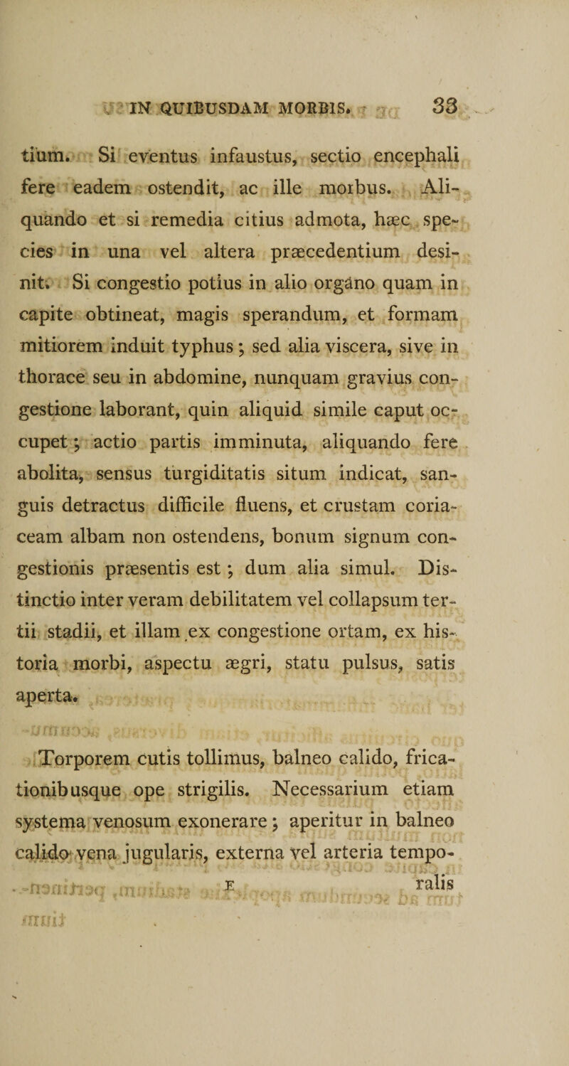 tium. Si eventus infaustus, sectio encephali fere eadem ostendit, ac ille morbus. Ali- quando et si remedia citius admota, haec spe¬ cies in una vel altera praecedentium desi¬ nit. Si congestio potius in alio organo quam in capite obtineat, magis sperandum, et formam mitiorem induit typhus; sed alia viscera, sive in thorace seu in abdomine, nunquam gravius con¬ gestione laborant, quin aliquid simile caput oc¬ cupet ; actio partis imminuta, aliquando fere abolita, sensus turgiditatis situm indicat, san¬ guis detractus difficile fluens, et crustam coria¬ ceam albam non ostendens, bonum signum con¬ gestionis praesentis est; dum alia simul. Dis¬ tinctio inter veram debilitatem vel collapsum ter¬ tii stadii, et illam ex congestione ortam, ex his¬ toria morbi, aspectu aegri, statu pulsus, satis aperta. ~0fttl?33£ tSU* ’-&gt;V b' : .70 n . vr : Torporem cutis tollimus, balneo calido, frica¬ tionibusque ope strigilis. Necessarium etiam systema venosum exonerare ; aperitur in balneo i . t calido vena jugularis, externa vel arteria tempo- , K ra ■ mmt