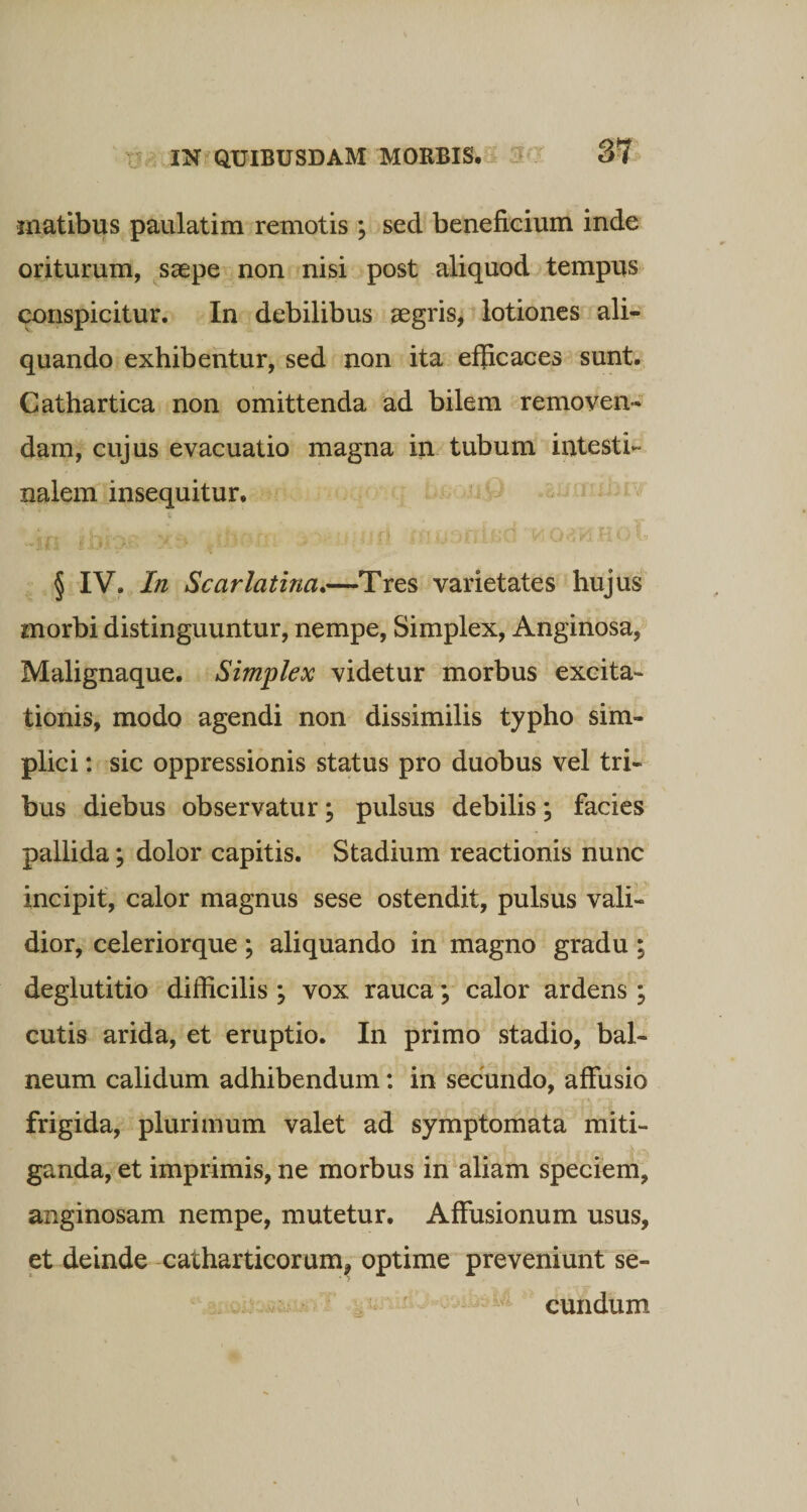 matibus paulatim remotis ; sed beneficium inde oriturum, saepe non nisi post aliquod tempus conspicitur. In debilibus aegris, lotiones ali¬ quando exhibentur, sed non ita efficaces sunt. Cathartica non omittenda ad bilem removen¬ dam, cujus evacuatio magna in tubum intesti¬ nalem insequitur. § IV. In Scarlatina.—Tres varietates hujus morbi distinguuntur, nempe, Simplex, Anginosa, Malignaque. Simplex videtur morbus excita¬ tionis, modo agendi non dissimilis typho sim¬ plici : sic oppressionis status pro duobus vel tri¬ bus diebus observatur; pulsus debilis; facies pallida; dolor capitis. Stadium reactionis nunc incipit, calor magnus sese ostendit, pulsus vali¬ dior, celeriorque; aliquando in magno gradu; deglutitio difficilis ; vox rauca; calor ardens; cutis arida, et eruptio. In primo stadio, bal¬ neum calidum adhibendum: in secundo, affusio frigida, plurimum valet ad symptomata miti¬ ganda, et imprimis, ne morbus in aliam speciem, anginosam nempe, mutetur. Affusionum usus, et deinde catharticorum, optime preveniunt se¬ cundum