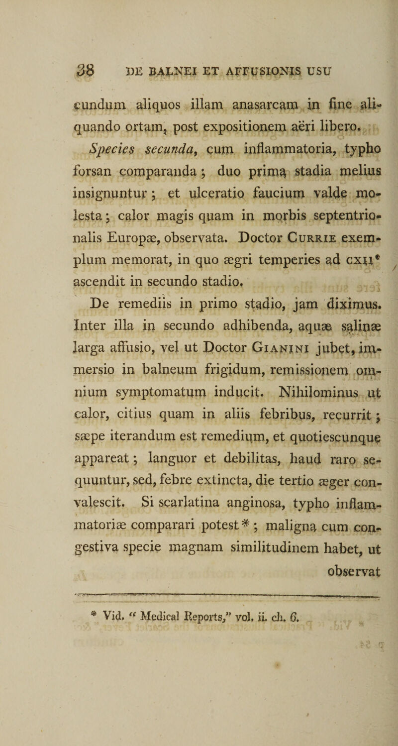 eundum aliquos illam anasarcam in fine ali¬ quando ortam, post expositionem aeri libero. Species secunda, cum inflammatoria, typho forsan comparanda; duo prima stadia melius insignuntur ; et ulceratio faucium valde mo¬ lesta ; calor magis quam in morbis septentrio¬ nalis Europae, observata. Doctor Currie exem¬ plum memorat, in quo aegri temperies ad cxtif ascendit in secundo stadio. f. ■ i i * ‘ ^ 'Ui/* Jlll De remediis in primo stadio, jam diximus. Inter illa in secundo adhibenda, aquae salinae larga affusio, vel ut Doctor Gianini jubet, im¬ mersio in balneum frigidum, remissionem om¬ nium symptomatum inducit. Nihilominus ut calor, citius quam in aliis febribus, recurrit; saepe iterandum est remedium, et quotiescunque appareat; languor et debilitas, haud raro se¬ quuntur, sed, febre extincta, die tertio aeger con¬ valescit. Si scarlatina anginosa, typho inflam¬ matoriae comparari potest* ; maligna cum con¬ gestiva specie magnam similitudinem habet, ut observat * Vid. “ Medical Reports,” vol, ii. eh. 6.