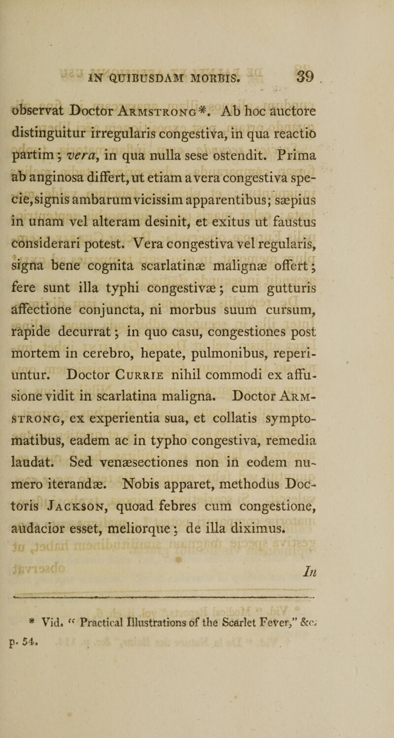 ' l - y • • observat Doctor Armstrong*. Ab hoc auctore distinguitur irregularis congestiva, in qua reactio partim; vera, in qua nulla sese ostendit. Prima ab anginosa differt, ut etiam a vera congestiva spe¬ cie, signis ambarumvicissimapparentibus; saepius in unam vel alteram desinit, et exitus ut faustus considerari potest. Vera congestiva vel regularis, signa bene cognita scarlatinae malignae offert; fere sunt illa typhi congestivae; cum gutturis affectione conjuncta, ni morbus suum cursum, rapide decurrat; in quo casu, congestiones post mortem in cerebro, hepate, pulmonibus, reperi- untur. Doctor Currie nihil commodi ex affu¬ sione vidit in scarlatina maligna. Doctor Arm- strong, ex experientia sua, et collatis sympto¬ matibus, eadem ac in typho congestiva, remedia laudat. Sed venaesectiones non in eodem nu¬ mero iterandas. Nobis apparet, methodus Doc- toris Jackson, quoad febres cum congestione, audacior esset, meliorque; de illa diximus. In * Vid. Fractical Illustrations of the Scarlet Fever,” &amp;c; p* 54.