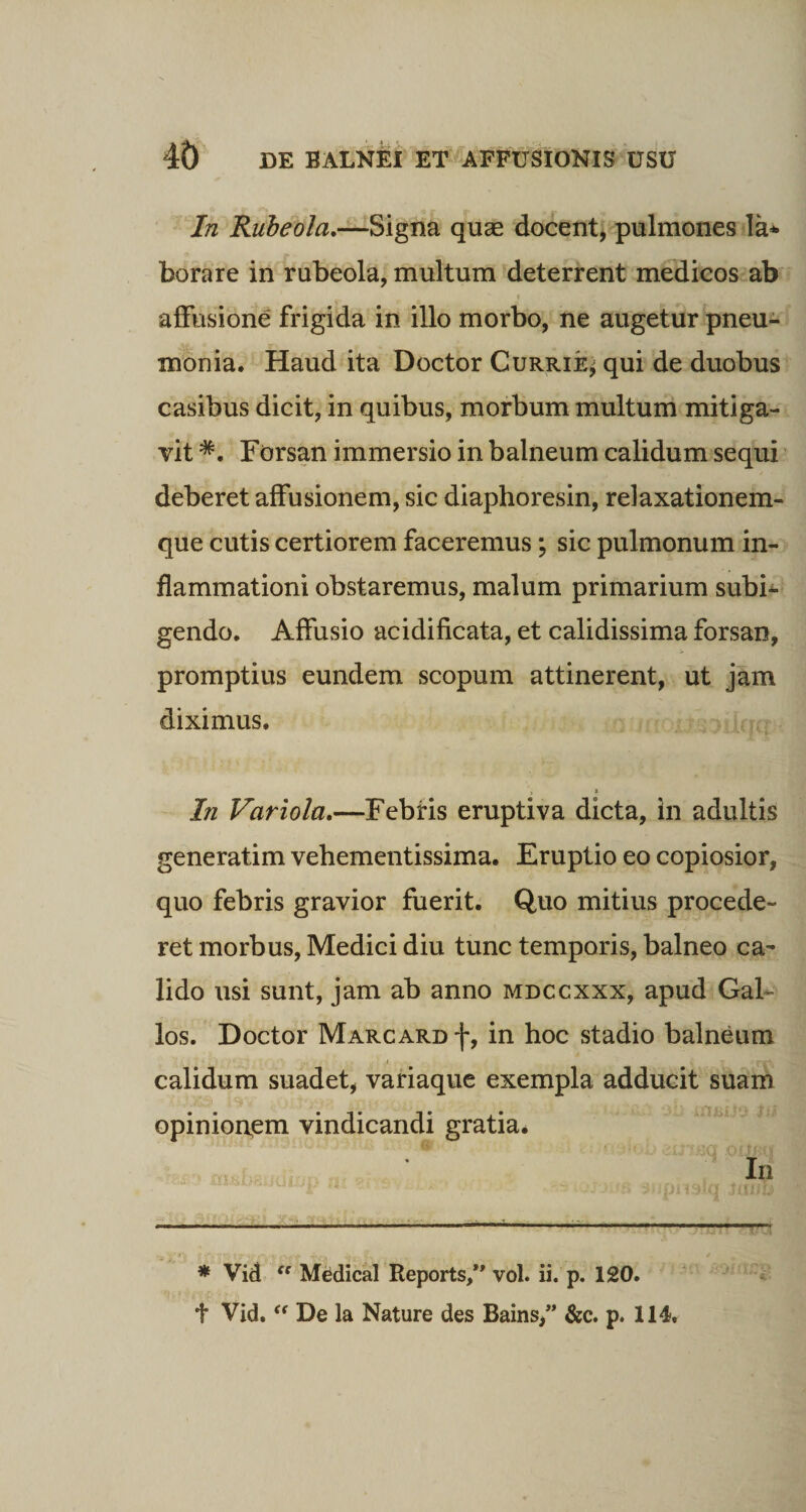 In Rubeola,—Signa quae docent, pulmones la* borare in rubeola, multum deterrent medicos ab affusione frigida in illo morbo, ne augetur pneu¬ monia. Haud ita Doctor Currie* qui de duobus casibus dicit, in quibus, morbum multum mitiga¬ vit *. Forsan immersio in balneum calidum sequi deberet affusionem, sic diaphoresin, relaxationem¬ que cutis certiorem faceremus; sic pulmonum in¬ flammationi obstaremus, malum primarium subh gendo. Affusio acidificata, et calidissima forsan, promptius eundem scopum attinerent, ut jam diximus. In Variola.—Febris eruptiva dicta, in adultis generatim vehementissima. Eruptio eo copiosior, quo febris gravior fuerit. Quo mitius procede¬ ret morbus, Medici diu tunc temporis, balneo ca¬ lido usi sunt, jam ab anno mdccxxx, apud Gal¬ los. Doctor Marcard f, in hoc stadio balneum calidum suadet, variaque exempla adducit suam opinionem vindicandi gratia. In • tinis sjjpnsiq Jxiud -— — - ■ .■ - ■■■—- i.. * Vid “ Medical Reports,” vol. ii. p. 120. t Vid. “ De la Nature des Bains,” &amp;c. p. 114.