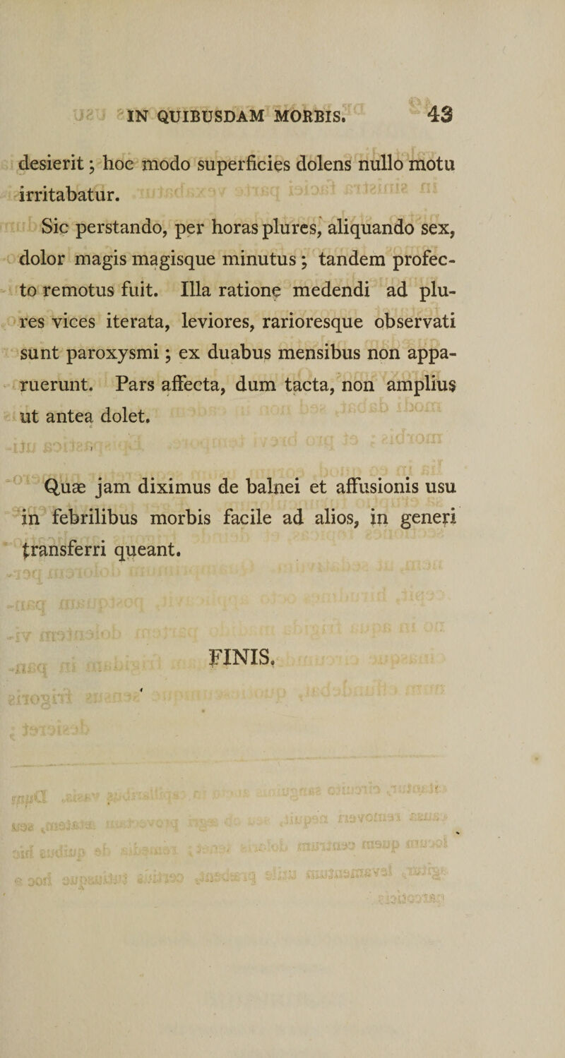 desierit \ hoe modo superficies dolens nullo motu irritabatur. Sic perstando, per horas plures, aliquando sex, dolor magis magisque minutus; tandem profec¬ to remotus fuit. Illa ratione medendi ad plu¬ res vices iterata, leviores, rarioresque observati sunt paroxysmi; ex duabus mensibus non appa¬ ruerunt. Pars affecta, dum tacta, non amplius ut antea dolet. ■ ' i Quae jam diximus de balnei et affusionis usu in febrilibus morbis facile ad alios, in generi transferri queant. i. fi FINIS.