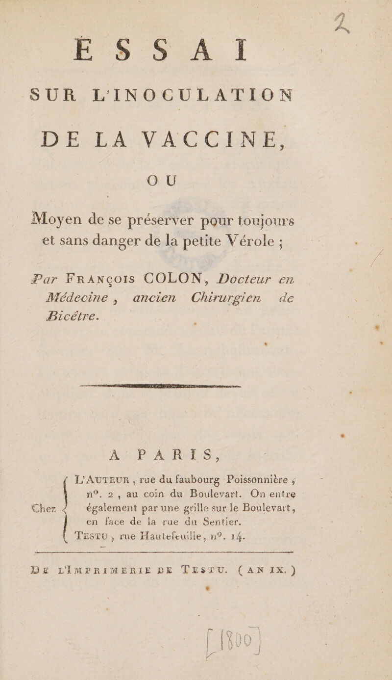 1 SUR L’IN O CUL ATIO DE LA VACCINE y O U Moyen de se préserver pour toujours et sans danger de la petite Vérole ; àPar François COLON, T)odeur en Médecine ^ ancien Chirurgien de Bicêtre. A PARIS, / L’Auteur , rue du faubourg Poissonnière , 1 n°. 2 , au coin du Boulcvart. On entre Chez < également par une grille sur le Boulevart, (en face de la me du Sentier. Testu , rue Hautefeuilie, n°. i4* Se l’Imprimerie le Teste, (anix, ) A 1 J