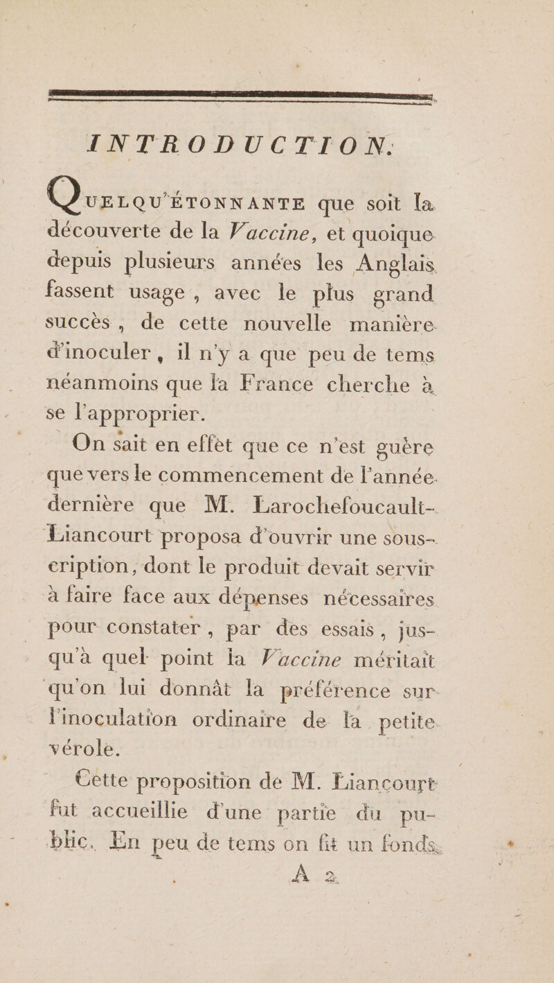 Qüelqu’étonnante que soit la decouverte de la Vaccine, et quoique depuis plusieurs années les Anglais fassent usage , avec le plus grand succès , de cette nouvelle manière d'inoculer f il ny a que peu de te ms néanmoins que la France cherche h se l’approprier. On sait en effet que ce n'est guère que vers le commencement de l’année dernière que M. Larochefoucault- Liancourt proposa d ouvrir une sous¬ cription, dont le produit devait servir à faire face aux dépenses nécessaires pour constater , par des essais , jus- qu à quel- point la T accine méritait qu’on lui donnât la préférence sur 1 inoculation ordinaire de la petite vérole. Cette proposition de M. Liancourt fut accueillie d’une partie du pu- bliCa. JEn peu de tems on fit un fondis