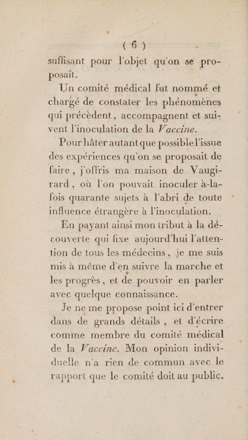 suffisant pour l’objet qu’on se pro¬ posait. Un comité médical fut nommé et chargé de constater les phénomènes qui précèdent, accompagnent et sui¬ vent l’inoculation de la Vaccine. Pour hâter autant que possible l’issue des expériences qu’on se proposait de faire , j’offris ma maison de Vaugi- rard , où l’on pouvait inoculer à-la- fois quarante sujets à l’abri de toute influence étrangère à l’inoculation. En payant ainsi mon tribut à la dé¬ couverte qui fixe aujourd’hui l’atten¬ tion de tous les médecins, je me suis mis à même d’en suivre la marche et * • > les progrès, et de pouvoir en parler avec quelque connaissance. Je ne me propose point ici d’entrer dans de grands détails , et d’écrire comme membre du comité médical de la Vaccine. Mon opinion indivi¬ duelle n’a rien de commun avec le rapport que le comité doit au public.