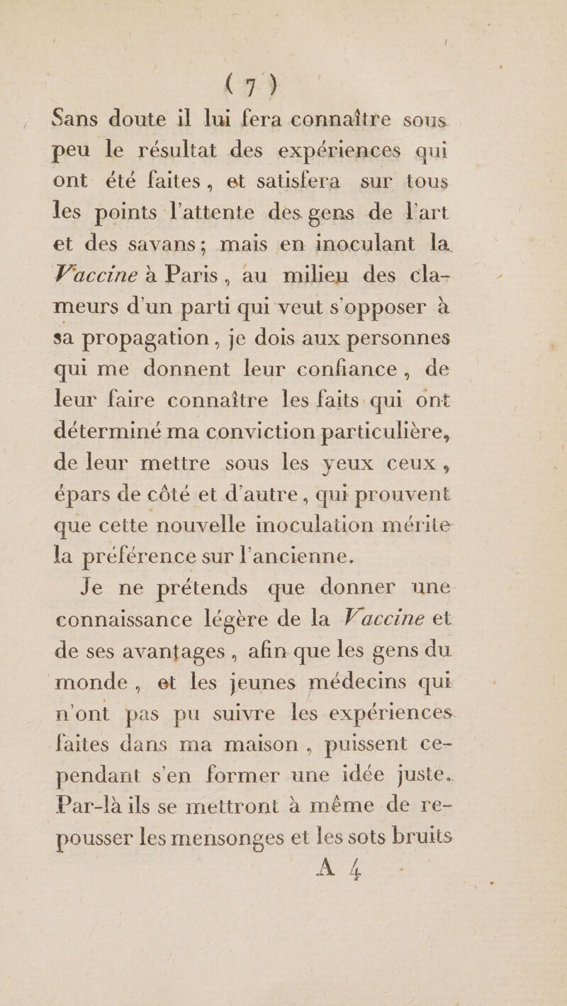 ( 7 ) Sans doute il lui fera connaître sous peu le résultat des expériences qui ont été faites , et satisfera sur tous les points Y attente des gens de fart et des savans ; mais en inoculant la Vaccine à Paris , au milieu des cla¬ meurs d un parti qui veut s’opposer à sa propagation, je dois aux personnes qui me donnent leur confiance , de leur faire connaître les faits qui ont déterminé ma conviction particulière,, de leur mettre sous les yeux ceux 9 épars de côté et d’autre, qui prouvent que cette nouvelle inoculation mérite la préférence sur fancienne. Je ne prétends que donner une connaissance légère de la f accine et de ses avantages , afin que les gens du monde , et les jeunes médecins qui n’ont pas pu suivre les expériences faites dans ma maison , puissent ce¬ pendant s en former une idée juste,, Par-là ils se mettront à même de re¬ pousser les mensonges et les sots bruits A 4