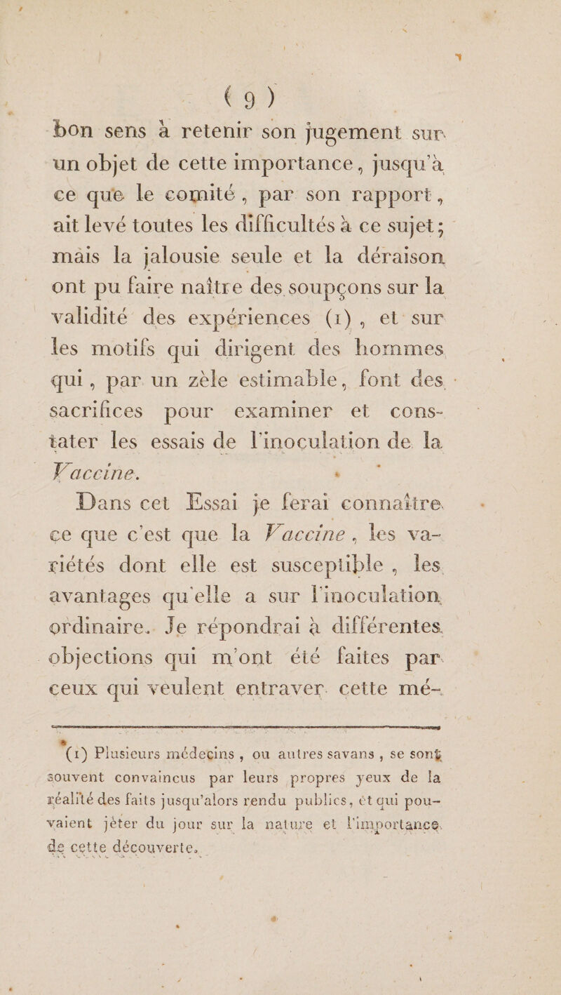 îbon sens à retenir son jugement sur un objet de cette importance, jusqu’à ce que le comité , par son rapport, ait levé toutes les difficultés à ce sujet; mais la jalousie seule et la déraison ont pu faire naître des soupçons sur la validité des expériences (i) , et sur les motifs qui dirigent des hommes qui, par un zèle estimable, font des. sacrifices pour examiner et cons¬ tater les essais de l'inoculation de la Vaccine. Dans cet Essai je ferai connaître, ce que c’est que la Vaccine , les va-» piétés dont elle est susceptible , les avantages qu'elle a sur l'inoculation, ordinaire. Je répondrai à différentes objections qui m'ont été faites par ceux qui veulent entraver cette mé~ * (i) Plusieurs médecins , ou autres savans , se son$é souvent convaincus par leurs propres yeux de îa réalité des faits jusqu’alors rendu publics, ét qui pou¬ vaient jeter du jour sur la nature et L'importance de cette découverte. V* v \ '‘-J* . \ > , ■