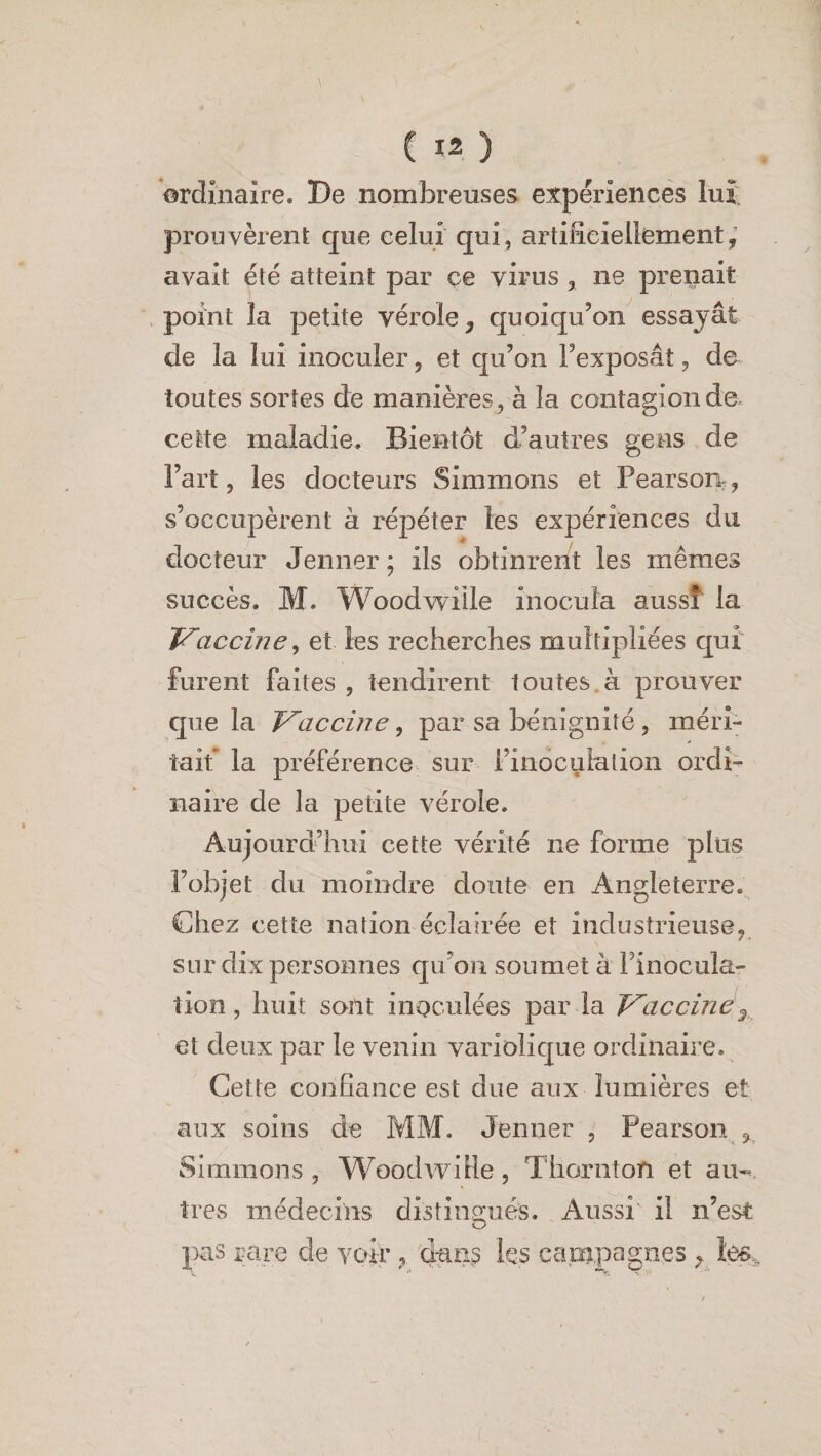 ordinaire. De nombreuses expériences lui prouvèrent que celui qui, artificiellement, avait été atteint par ce virus 3 ne prenait point la petite vérole, quoiqu'on essayât de la lui inoculer, et qu’on l’exposât, de toutes sortes de manières , à la contagion de, cette maladie. Bientôt d’autres gens de Fart, les docteurs Simmons et Pearson , s’occupèrent à répéter les expériences du docteur Jenner; ils obtinrent les mêmes succès. M. Woodwille inocula aussi la Vaccine, et les recherches multipliées qui furent faites , tendirent toutes à prouver que la Vaccine, par sa bénignité, méri¬ tait la préférence sur l’inoculation ordi¬ naire de la petite vérole. Aujourd’hui cette vérité ne forme plus l’objet du moindre doute en Angleterre. Chez cette nation éclairée et industrieuse, sur dix personnes qu’on soumet à Finocula- tion, huit sont inoculées par la Vaccinéy et deux par le venin variolique ordinaire. Cette confiance est due aux lumières et aux soins de MM. Jenner , Pearson 3 Simmons , Woodwille, Thorntoïï et au¬ tres médecins distingués. Aussi il n’est pas rare de voir , dan? les eapipagn.es tes..
