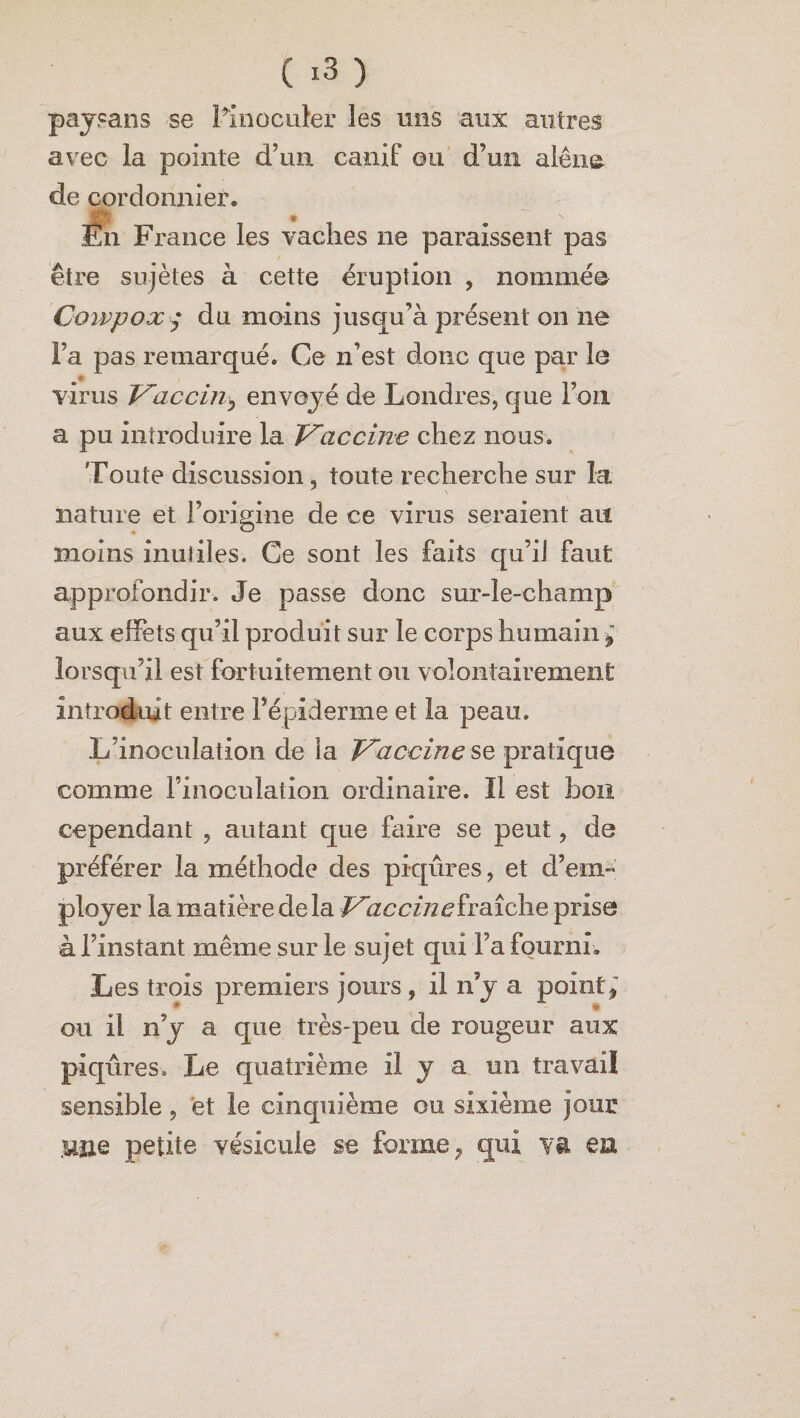 ( *3 ) paysans se l’inoculer les mis aux autres avec la pointe d’un canif ou d’un alêne, de cordonnier. Il Fr ance les vaches ne paraissent pas être sujètes à cette éruption , nommée Cowpox $ du moins jusqu’à présent on ne Fa pas remarqué. Ce n’est donc que par le virus Vaccin^ envoyé de Londres, que l’on a pu introduire la Vaccme chez nous. Toute discussion, toute recherche sur la nature et l’origine de ce virus seraient ait moins inutiles. Ce sont les faits qu’il faut approfondir. Je passe donc sur-le-champ aux effets qu’il produit sur le corps humain ÿ lorsqu’il est fortuitement ou volontairement introduit entre l’épiderme et la peau. L’inoculation de ia Vaccine se pratique comme l'inoculation ordinaire. Il est bon cependant , autant que faire se peut, de préférer la méthode des piqûres, et d’em¬ ployer la matière delà Vaccine fraîche prise à l’instant même sur le sujet qui Fa fourni. Les trois premiers jours, il n’y a point * ou il n’y a que très-peu de rougeur aux piqûres. Le quatrième il y a un travail sensible, et le cinquième ou sixième jour .Uîie petite vésicule se forme , qui va en