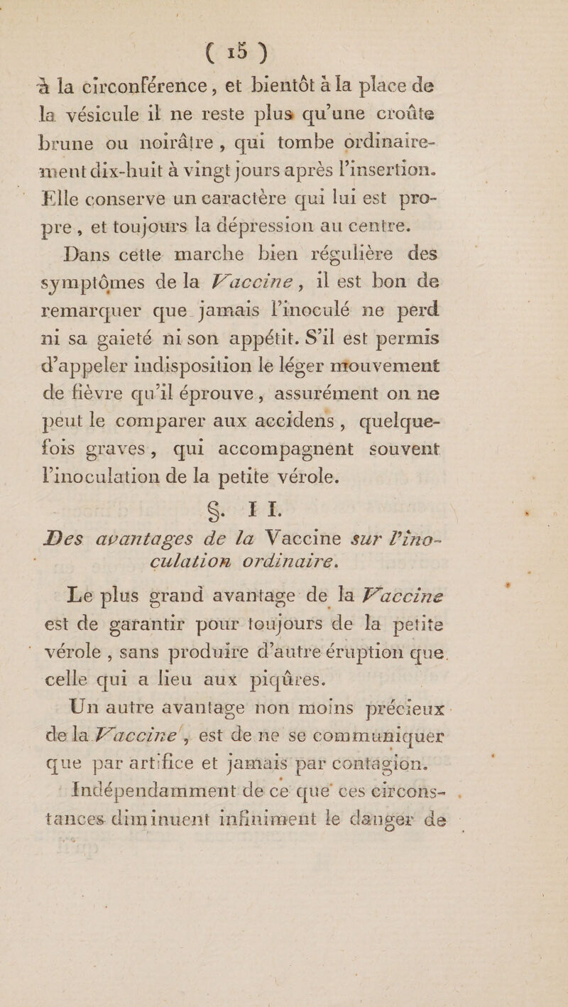 à la circonférence, et bientôt à la place de la vésicule il ne reste plus qu’une croûte brune ou noirâtre , qui tombe ordinaire¬ ment dix-huit à vingt jours après l’insertion. Elle conserve un caractère qui lui est pro¬ pre , et toujours la dépression au centre. Dans cette marche bien régulière des symptômes de la Vaccine, il est bon de remarquer que jamais l’inoculé ne perd ni sa gaieté ni son appétit. S’il est permis d’appeler indisposition le léger mouvement de fièvre qu’il éprouve , assurément on ne peut le comparer aux aecidens , quelque¬ fois graves, qui accompagnent souvent l’inoculation de la petite vérole. §. IL Des avantages de la Vaccine sur Vino¬ culation ordinaire. Le plus grand avantage de la Vaccine est de garantir pour toujours de la petite vérole , sans produire d’autre éruption que celle qui a lieu aux piqûres. Un autre avantage non moins précieux delà .Vaccine 9 est de ne se communiquer que par artifice et jamais par contagion. * Indépendamment de ce que ces circons¬ tances diminuent infiniment le danger de