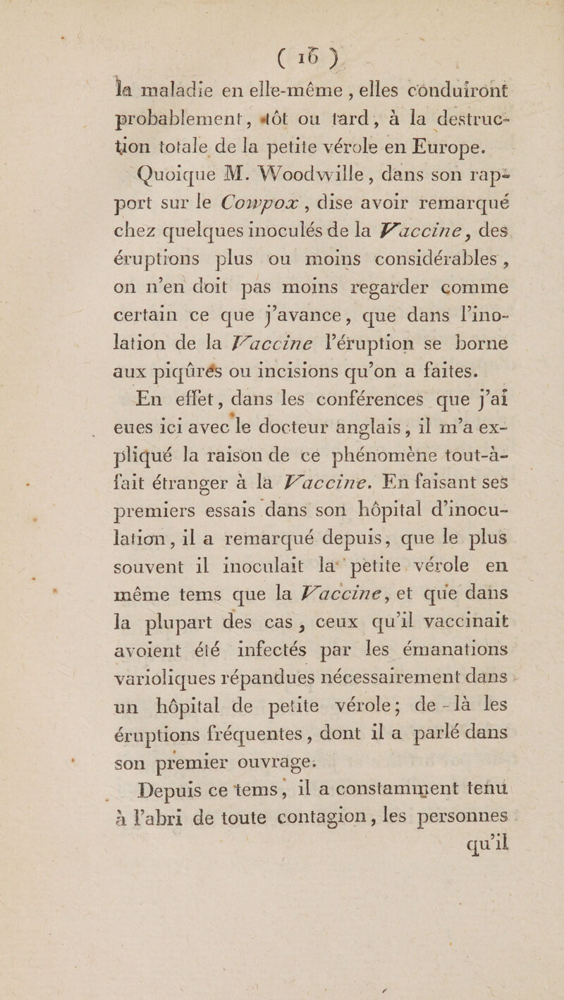 ( >'• ) îa maladie en elle-même , elles conduiront probablement, lot ou tard, à la destruc¬ tion totale de la petite vérole en Europe. Quoique M. Woodwille, dans son rap¬ port sur le Ccnvpox , dise avoir remarqué chez quelques inoculés de la Vaccine, des éruptions plus ou moins considérables , on n’en doit pas moins regarder comme certain ce que j’avance, que dans l’ino- lation de la Vaccine l’éruption se borne aux piqûres ou incisions qu’on a faites. En effet, dans les conférences que j’ai eues ici avec le docteur anglais, il rn’a ex¬ pliqué la raison de ce phénomène tout-à- fait étranger à la Vaccine. En faisant ses premiers essais dans son hôpital d’inocu¬ lation, il a remarqué depuis, que le plus souvent il inoculait la petite vérole en même tems que la Vaccine, et que dans la plupart des cas , ceux qu’il vaccinait avoient été infectés par les émanations varioliques répandues nécessairement dans un hôpital de petite vérole; de-là les éruptions fréquentes, dont il a parlé dans son premier ouvrage. Depuis ce tems, il a constamment tenu à l’abri de toute contagion, les personnes qu’il