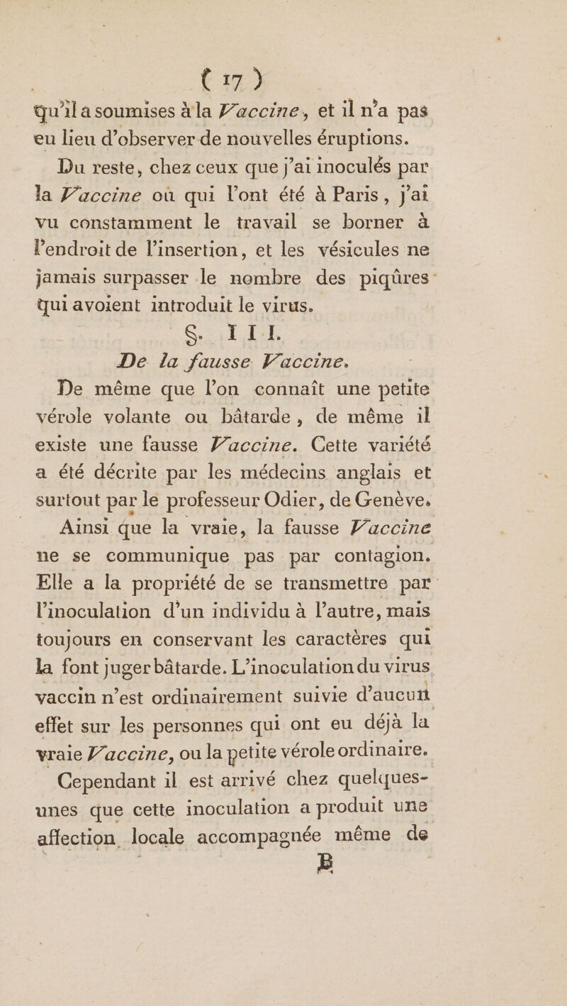 qu'il a soumises à la Vaccine-, et il n*a pas eu lieu d’observer de nouvelles éruptions. Du reste, chez ceux que j’ai inoculés par la Vaccine ou qui l’ont été à Paris , j’aî vu constamment le travail se borner à l’endroit de l’insertion, et les vésicules ne jamais surpasser le nombre des piqûres qui avoient introduit le virus. §. I I L De la fausse Vaccine, De même que l’on connaît une petite vérole volante ou bâtarde , de même il existe une fausse Vaccine, Cette variété a été décrite par les médecins anglais et surtout par le professeur Odier, de Genève» Ainsi que la vraie, la fausse Vaccine ne se communique pas par contagion. Elle a la propriété de se transmettre par l’inoculation d’un individu à l’autre, mais toujours en conservant les caractères qui la font j uger bâtarde. L’inoculation du virus vaccin n’est ordinairement suivie d’aucun , ...» . • . * effet sur les personnes qui ont eu déjà la Vraie Vaccineou la petite vérole ordinaire. Cependant il est arrivé chez quelques- unes que cette inoculation a produit une affection locale accompagnée même de M