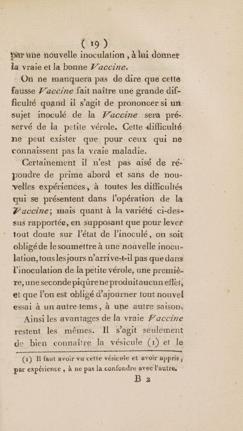 t *9 ) pirtine nouvelle inoculation , à lui donner îa vraie et la bonne Vaccine. On île manquera pas de dire que cette fausse Vaccine fait naître une grande dif¬ ficulté quand il s’agit de prononcer si un sujet inoculé de la Vaccine sera pré¬ servé de la petite vérole. Cette -difficulté ne peut exister que pour ceux qui ne connaissent pas la vraie maladie. Certainement il n’est pas aisé de ré¬ pondre de prime abord et sans de nou¬ velles expériences > à toutes les difficultés qui se présentent dans l’opération de la Vaccine) mais quant à la variété ci-des¬ sus rapportée> en supposant que pour lever tout doute sur l’état de l’inoculé, on soit obligé de le soumettre à une nouvelle inocu¬ lation, tous les jours n’arrive-t-il pas que dans l’inoculation de la petite vérole, une premiè¬ re, une seconde piqûre ne produit aucun efïët^, et que l’on est obligé d’ajourner tout nouvel essai à un autre tems, à une autre saison-. Ainsi les avantages de la vraie Vaccine restent les mêmes. Il s’agit seulement de bien connaître la vésicule (i) et îe —--——----.. (i) Il faut avoir vu cette vésicule et avoir appris $ par expérience , à ne pas la confondre avec l’autre* B z