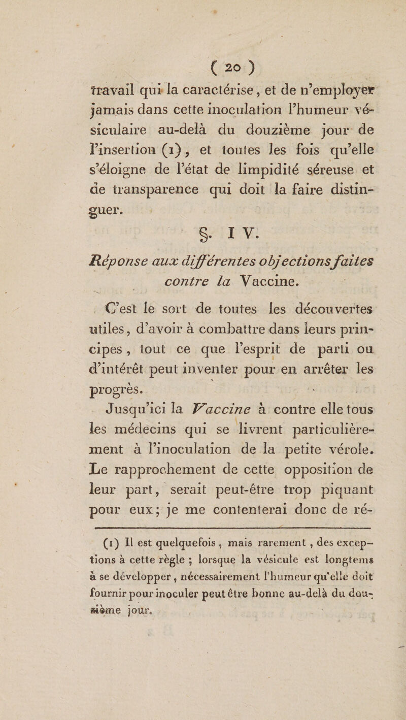 travail qui la caractérise, et de n’employer jamais dans cette inoculation l’humeur vé¬ siculaire au-delà du douzième jour de l’insertion (i), et toutes les fois qu’elle s’éloigne de l’état de limpidité séreuse et de transparence qui doit la faire distin¬ guer. §. i v. Réponse aux différentes objectionsfaites contre la Vaccine. C’est le sort de toutes les découvertes utiles, d’avoir à combattre dans leurs prin¬ cipes , tout ce que l’esprit de parti ou d’intérêt peut inventer pour en arrêter les * progrès. Jusqu’ici la Vaccine à contre elle tous les médecins qui se livrent particulière¬ ment à l’inoculation de la petite vérole. Le rapprochement de cette opposition de leur part, serait peut-être trop piquant pour eux; je me contenterai donc de ré- (i) Il est quelquefois , mais rarement , des excep¬ tions à cette règle ; lorsque la vésicule est longtems à se développer, nécessairement l’humeur qu’elle doit fournir pour inoculer peut être bonne au-delà du dou« æième jour.