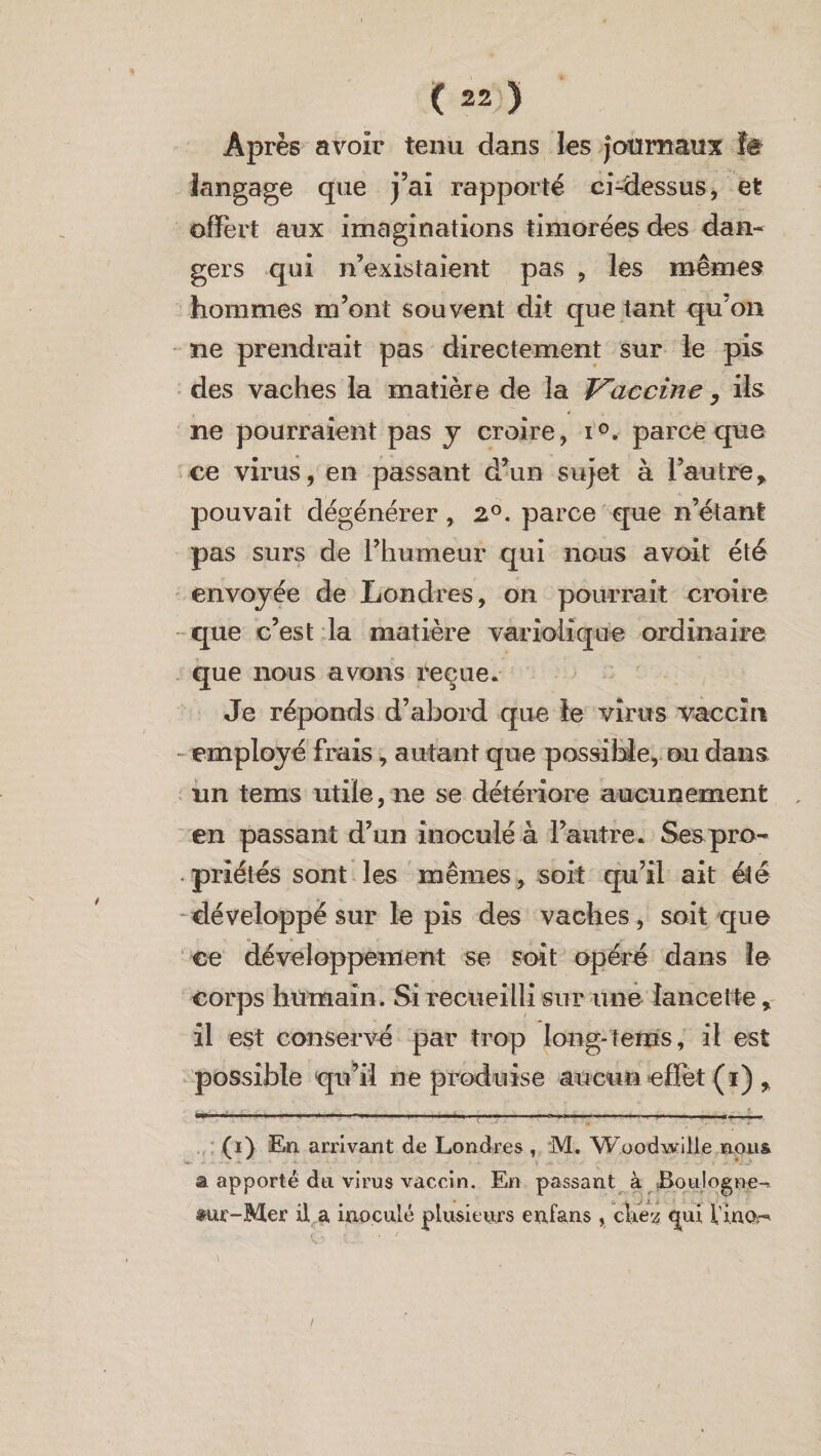 Après avoir tenu dans les Journaux te langage que j’ai rapporté ci-dessus, et offert aux imaginations timorées des dan¬ gers qui n’existaient pas , les mêmes hommes m’ont souvent dit que tant qu’on ne prendrait pas directement sur le pis des vaches la matière de la Vaccine , ils ✓ ne pourraient pas y croire, i°. parce que ce virus, en passant d’un sujet à l’autre, pouvait dégénérer, 2°. parce que n’étant pas surs de l’humeur qui nous avoit été envoyée de Londres, on pourrait croire que c’est la matière variolique ordinaire que nous avons reçue. Je réponds d’abord que le virus vaccin - employé frais, autant que possible, ou dans nn tems utile, ne se détériore aucunement en passant d’un inoculé à l’autre. Ses pro¬ priétés sont les mêmes, soit qu’il ait été développé sur le pis des vaches, soit que ce développement se soit opéré dans le corps humain. Si recueilli sur une lancette, il est conservé par trop long-tems, il est possible qu’il ne produise aucun effet (i) , (i) En arrivant de Londres , M. WoodwiÜe nous a apporté du virus vaccin. En passant à Boulogne-. $ur-Mer il a inoculé plusieurs enfans, cke-z qui lino-