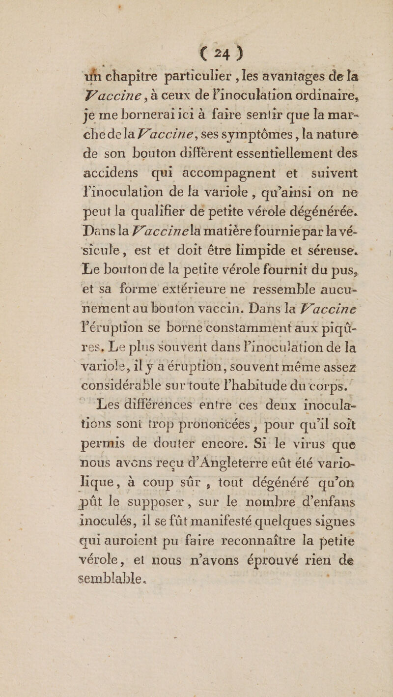 % ' ( ' l> 9 tth chapitre particulier , les avantages de la Vaccine, à ceux de F inoculation ordinaire, je rne bornerai ici à faire sentir que la mar¬ che de la Vaccine, ses symptômes, la nature de son bouton diffèrent essentiellement des accidens qui accompagnent et suivent l’inoculation de la variole , qu’ainsi on ne peut la qualifier de petite vérole dégénérée. Dans la Vaccine la matière fournie par lavé» sicule , est et doit être limpide et séreuse. De bouton de la petite vérole fournit du pus, et sa forme extérieure ne ressemble aucu¬ nement au bouton vaccin. Dans la Vaccine l’éruption se borne constamment aux piqû¬ res. Le plus souvent dans FinocuJàfion de la variole, il y a éruption, souvent même asse2 considérable sur toute Fhahïtude du corps. Les différences entre ces deux inocula¬ tions sont trop prononcées, pour qu’il soit permis de douter encore. Si le virus que nous avens reçu d’Angleterre eût été vario¬ lique, à coup sûr 9 tout dégénéré qu’on jpût le supposer, sur le nombre d’enfans inoculés, il se fût manifesté quelques signes qui auroient pu faire reconnaître la petite vérole, et nous n’avons éprouvé rien de semblable.