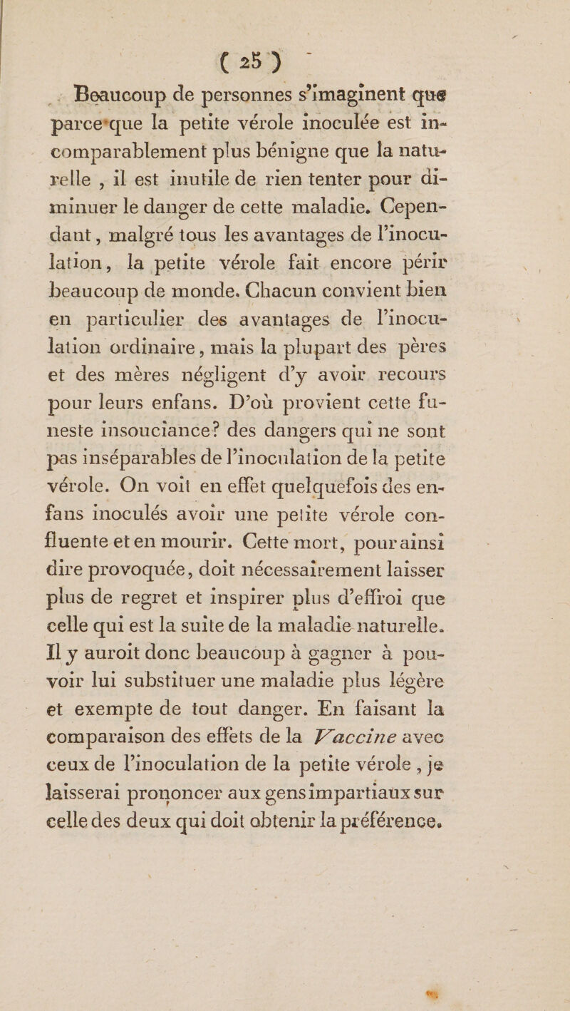 Beaucoup de personnes s’imaginent qu® parce'que la petite vérole inoculée est in¬ comparablement plus bénigne que la natu¬ relle , il est inutile de rien tenter pour di¬ minuer le danger de cette maladie. Cepen¬ dant , malgré tous les avantages de l’inocu¬ lation, la petite vérole fait encore périr beaucoup de monde. Chacun convient bien en particulier des avantages de l’inocu¬ lation ordinaire, mais la plupart des pères et des mères négligent d’y avoir recours pour leurs enfans. D’où provient cette fu¬ neste insouciance? des dangers qui ne sont pas inséparables de l’inoculation de la petite vérole. On voit en effet quelquefois des en- fans inoculés avoir une peiite vérole con¬ fluente et en mourir. Cette mort, pour ainsi dire provoquée, doit nécessairement laisser plus de regret et inspirer plus d’effroi que celle qui est la suite de la maladie naturelle. Il y auroit donc beaucoup à gagner à pou¬ voir lui substituer une maladie plus légère et exempte de tout danger. En faisant la comparaison des effets de la Vaccine avec ceux de l’inoculation de la petite vérole , je laisserai prononcer aux gens impartiaux sur celle des deux qui doit obtenir la préférence.