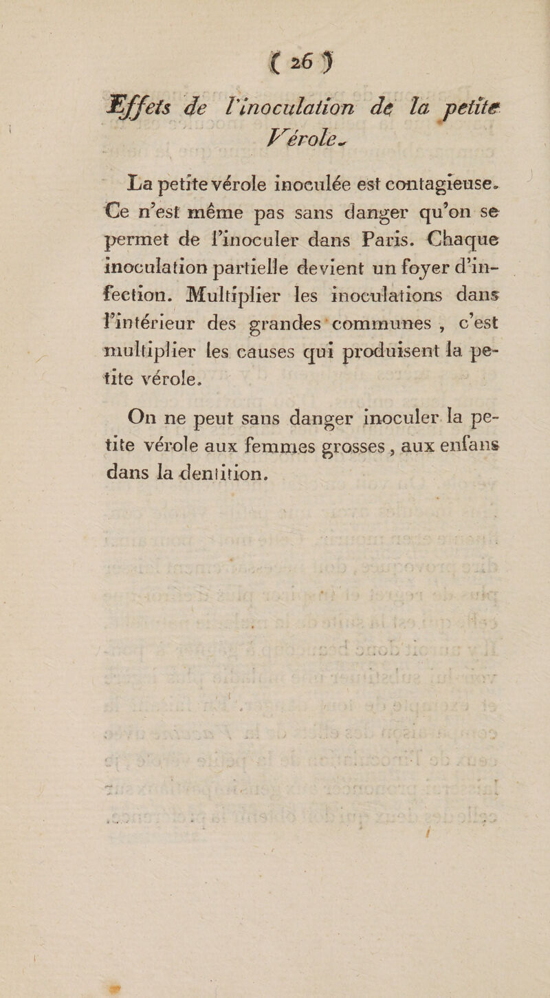 Effets de Vinoculation de la petite Vérale~ La petite vérole inoculée est contagieuse. Ce n’est même pas sans danger qu’on se permet de l’inoculer dans Paris. Chaque inoculation partielle devient un foyer d’in¬ fection. Multiplier les inoculations dans l’intérieur des grandes communes , c’est multiplier les causes qui produisent la pe¬ tite vérole. On ne peut sans danger inoculer la pe¬ tite vérole aux femmes grosses, aux enfans dans la denlition.