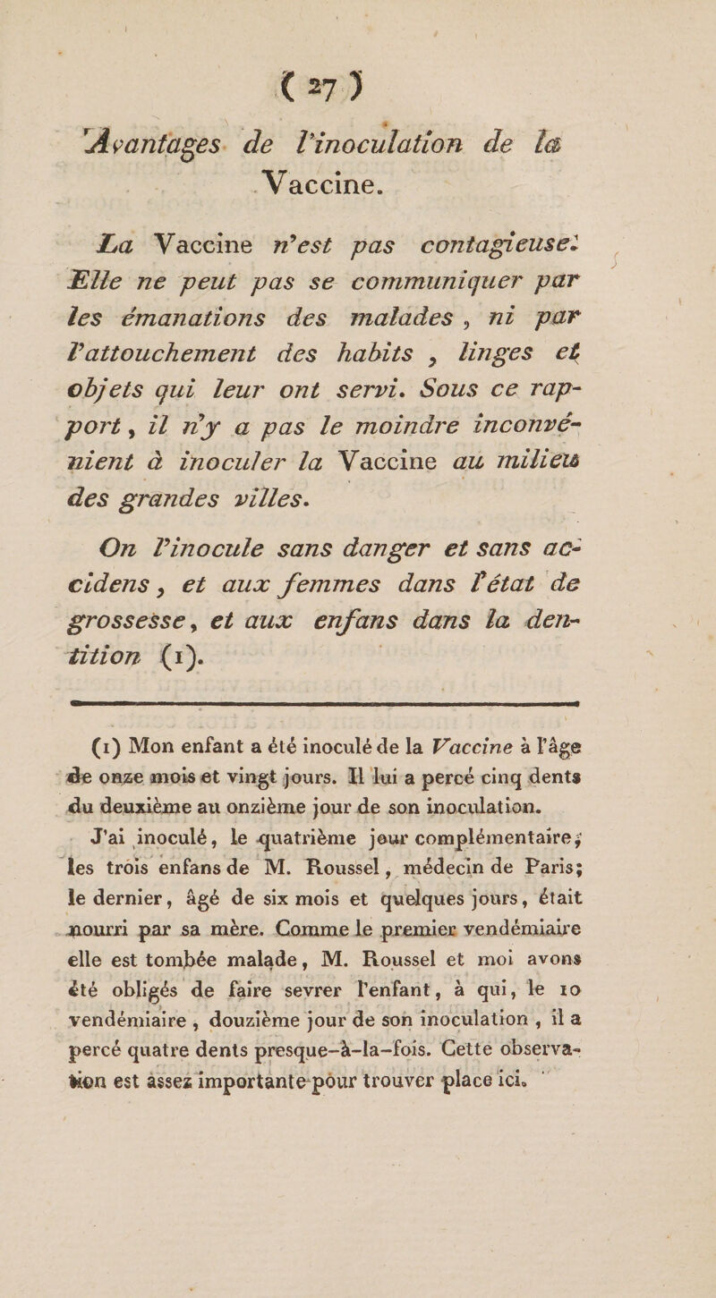 I (27) IAvantages de Vinoculation de ta Vaccine. L*a Vaccine n’est pas contagieuse* Elle ne peut pas se communiquer par les émanations des malades , ni par Vattouchement des habits y linges et objets qui leur ont servi. Sous ce rap¬ port , il ny a pas le moindre inconvé¬ nient à inoculer la Vaccine au milieu des grandes villes. On T inocule sans danger et sans ac- cidens, et aux femmes dans T état de grossesse y et aux enfans dans la den¬ tition (i). (i) Mon enfant a été inoculé de la Vaccine à l’âge de onze mois et vingt jours. Il lui a percé cinq dents du deuxième au onzième jour de son inoculation. J’ai inoculé, le .quatrième jour complémentaire* les trois enfans de M. Roussel, médecin de Paris; le dernier, âgé de six mois et quelques jours, était nourri par sa mère. Comme le premier vendémiaire elle est tombée malade, M. Roussel et moi avons été obligés de faire sevrer l’enfant, à qui, le ro vendémiaire , douzième jour de son inoculation , il a percé quatre dents presque-à-la-fois. Cette observa- litm est assez importante pour trouver place ici.