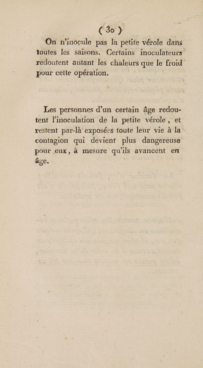On n’inocule pas la petite vérole dam toutes les saisons. Certains inoculateurs redoutent autant les chaleurs que le froid pour cette opération. Les personnes d’un certain âge redou¬ tent l’inoculation de la petite vérole , et restent par-là exposées toute leur vie à la contagion qui devient plus dangereuse pour eux} à mesure qu’ils avancent en âge. /