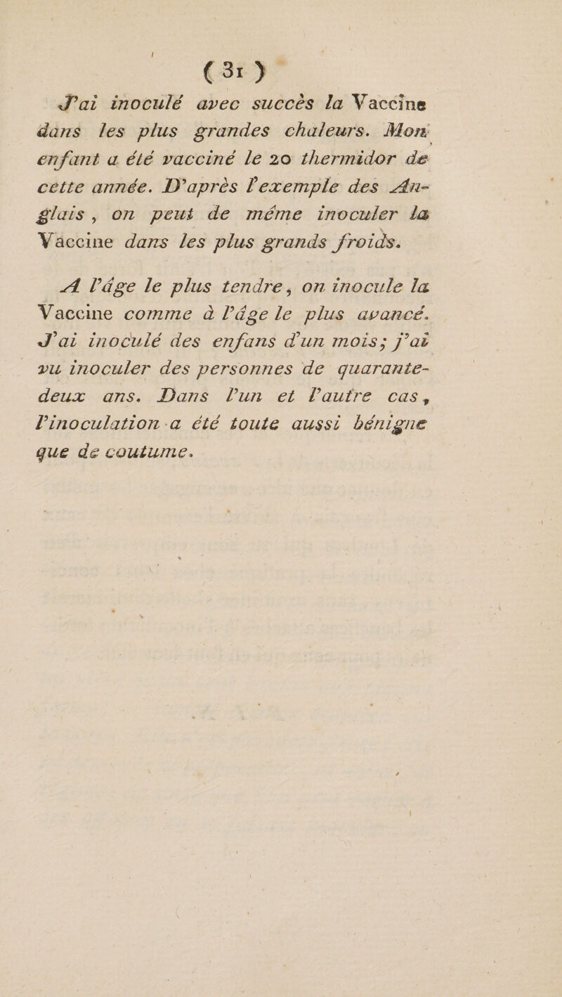 J’ai inoculé avec succès la Vaccîne dans les plus grandes chaleurs. Mon enfant a été vacciné le 20 thermidor de cette année. D'après Vexemple des An¬ glais , on peut de même inoculer la Vaccine dans les plus grands froids. Si. Vdge le plus tendre, on inocule la Vaccine comme à l’âge le plus avancé* J ai inoàulé des enfans dé un mois; j’ai vu inoculer des personnes de quarante- deux ans. Dans l’un et l’autre cas, l’inoculation a été toute aussi bénigne que de coutume.