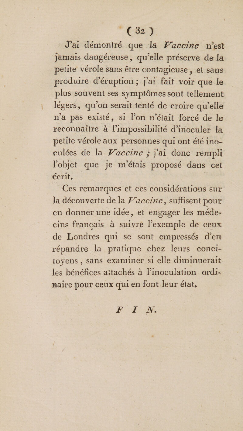 J'ai démontré que la Vaccine n’est jamais dangéreuse, qu’elle préserve de la petite vérole sans être contagieuse, et sans produire d’éruption ; j’ai fait voir que le plus souvent ses symptômes sont tellement légers, qu’on serait tenté de croire qu’elle n’a pas existé, si l’on n’était forcé de le reconnaître à l’impossibilité d’inoculer la petite vérole aux personnes qui ont été ino¬ culées de la Vaccine ; j’ai donc rempli l’objet que je m’étais proposé dans cet écrit. Ces remarques et ces considérations sur la découverte de la Vaccine, suffisent pour en donner une idée, et engager les méde¬ cins français à suivre l’exemple de ceux de Londres qui se sont empressés d’en répandre la pratique chez leurs conci¬ toyens , sans examiner si elle diminuerait les bénéfices attachés à l’inoculation ordi¬ naire pour ceux qui en font leur état. F I N. /