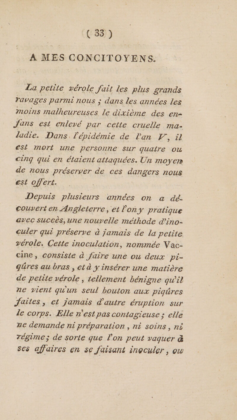 \ c 33 ) A MES CONCITOYENS. La petite vérole fait les plus grands Tavages parmi nous $ dans les années les • . ■■■*■** moins malheureuses le dixième des en~ fans est enlevé par cette cruelle ma¬ ladie, Dansy V épidémie de Van V, il est mort une personne sur quatre ou cinq qui en étaient attaquées. Un moyen de nous préserver de ces dangers nous est offert. Depuis plusieurs années on a dé¬ couvert en Angleterre, et Von y pratique avec succès, une nouvelle méthode d’ino¬ culer qui préserve à jamais de la petite vérole. Cette inoculation, nommée Vac¬ cine , consiste à faire une ou deux pi« qûres au bras , et à y insérer une matière de petite vérole, tellement bénigne qu'il ne vient quun seul bouton aux piqûres faites} et jamais d'autre éruption sur le corps. Elle n'est pas contagieuse ; elle ne demande ni préparation , ni soins, ni Tegime y de sorte que l'on peut vaquer d ses affaires en se faisant inoculer 9 qw