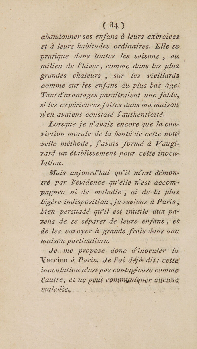 abandonner ses enfans à leurs exercices et à leurs habitudes ordinaires. Elle se -pratique dans toutes les saisons y au milieu de i hiver, comme dans les plus grandes chaleurs > sur les vieillards comme sur les enfans du plus bas âge« Tant dravantages paraîtraient une fable, si les expériences faites dans ma maison, lien avaient constaté Vauthenticité. Lorsque je ri avais encore que la con¬ viction morale de la bonté de cette nou¬ velle méthode, y7 avais formé à JT au gi¬ rard un établissement pour cette inocu¬ lation. Mais auj ourd'hui qu'il mi est démon¬ tré par Vévidence qu'elle ri est accom~ pagnée ni de maladie , ni de la plus légère indisposition , je reviens à Paris 9 bien persuadé qu'il est inutile aux pa¬ rons de se séparer de leurs enfans , et de les envoyer à grands frais dans une maison particulière. Je me propose donc J inoculer la Vaccine à Paris.» Je l'ai déjà dit: cette inoculation n'est pas contagieuse comme iautre, et ne peut communiquer aucune, maladie^,