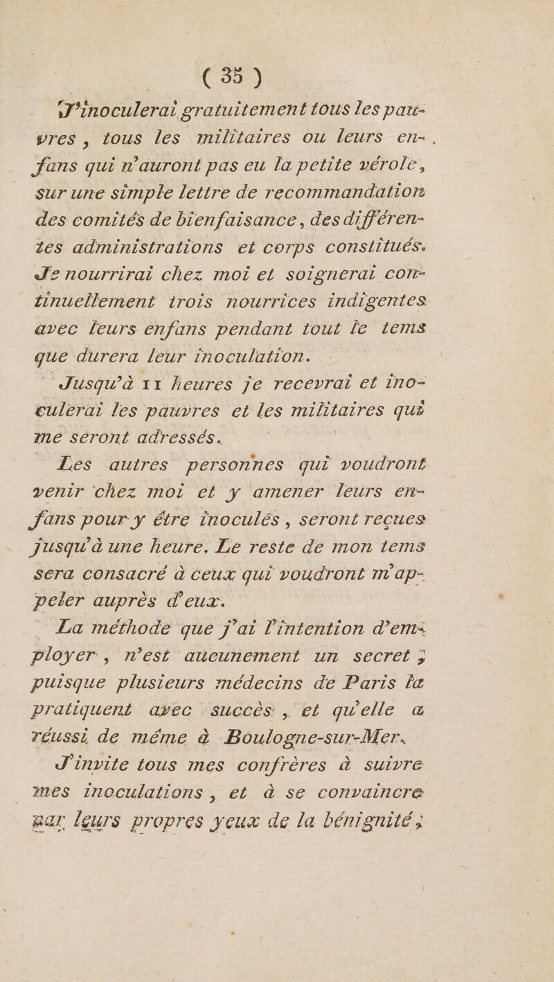 r%7*inoculerai gratuitement tous lespau¬ près , tous les militaires ou leurs en- , fans qui nauront pas eu la petite vérole„ sur une simple lettre de recommandation des comités de bienfaisance, des différen¬ tes administrations et corps constitués. Je nourrirai chez moi et soignerai con- \ tinuellement trois nourrices indigentes avec leurs enfans pendant tout le te ms que durera leur inoculation. Jusqu9à 11 heures je recevrai et ino¬ culerai les pauvres et les militaires qui me seront adressés. Les autres personnes qui voudront venir chez moi et y amener leurs en- fans pour y être inoculés , seront reçues jusqu à une heure. Le reste de mon tems sera consacré à ceux qui voudront ml ap¬ peler auprès Jeux. La méthode que jyai Vintention dyem- ployer , n9est aucunement un secret ; puisque plusieurs médecins de Paris la pratiquent avec succès• , et qu elle a réussi, de même à Boulogne-sur-Mer* J*invite tous mes confrères à suivre mes inoculations y et à se convaincra uar leurs propres yeux de la bénignité;