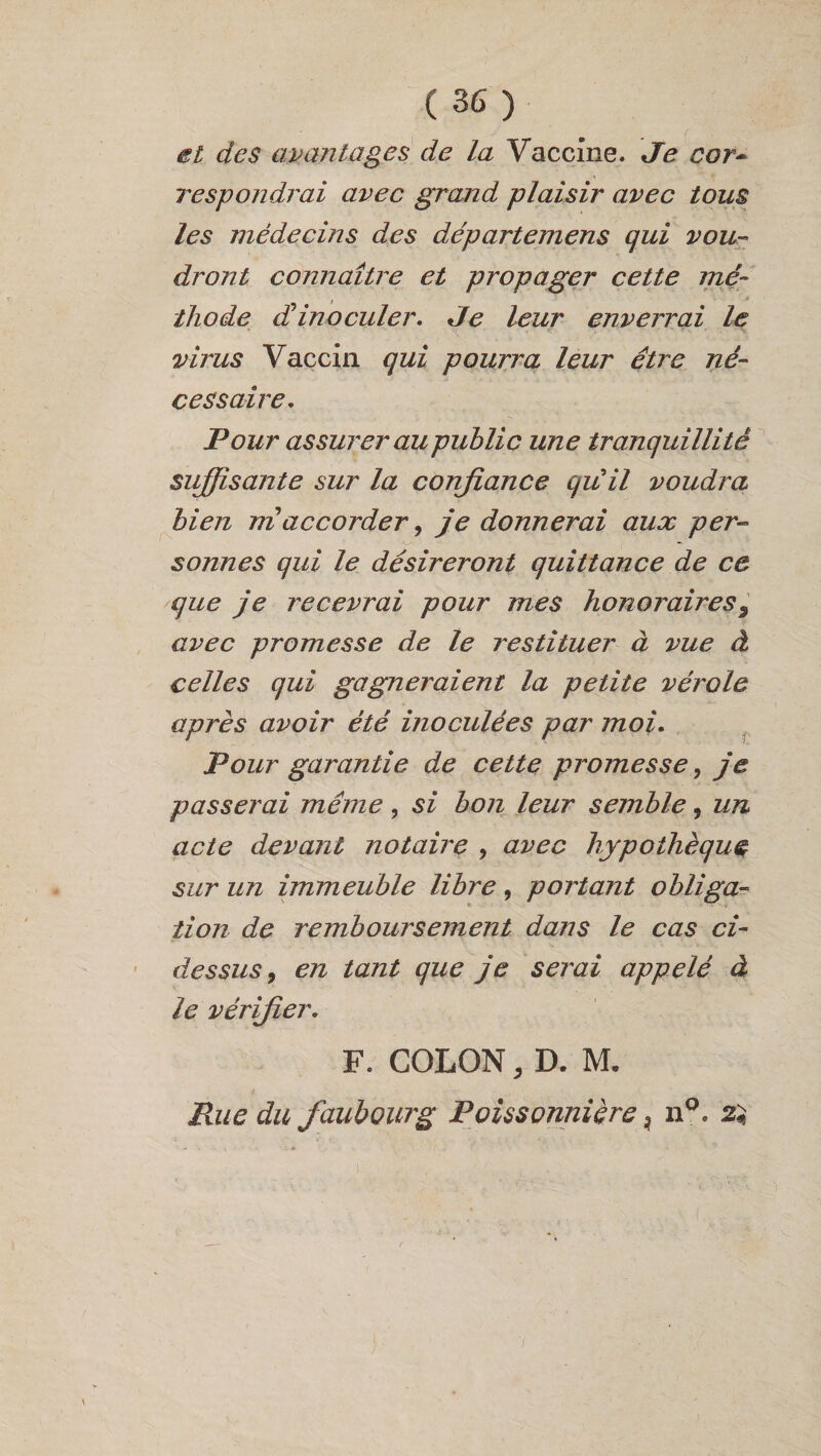 et des avantages de la Vaccine. Je cor~ respondrai avec grand plaisir avec tous les médecins des départemens qui vou¬ dront connaître et propager cette me- , » thp.de d'inoculer. Je leur enverrai le virus Vaccin qui pourra leur être né¬ cessaire. Pour assurer au public une tranquillité suffisante sur la confiance qu'il voudra bien nïaccorder, je donnerai aux per¬ sonnes qui le désireront quittance de ce que je recevrai pour mes honoraires9 avec promesse de le restituer à vue à celles qui gagneraient la petite vérole après avoir été inoculées par moi. Pour garantie de cette promesse, je passerai même, si bon leur semble, un acte devant notaire , avec hypothèque sur un immeuble libre, portant obliga¬ tion de remboursement dans le cas ci- dessus , en tant que je serai appelé à le vérifier. F. COLON, D. M. Rue du faubourg Poissonnière, n°. 2$