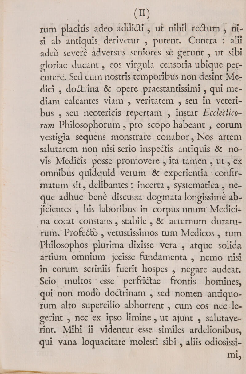 rum placitis adeo addidi, ut nihil redum , ni¬ si ab antiquis derivetur , putent. Contra : alii adeo severe adversus seniores se gerunt , ut sibi gloriae ducant, eos virgula censoria ubique per¬ cutere. Sed cum nostris temporibus non desint Me¬ dici , dodrina &amp; opere praestantissimi, qui me¬ diam calcantes viam , veritatem , seu in veteri¬ bus , seu neotericis repertam , instar Ecchcllco- rum Philosophorum , pro scopo habeant , eorum vestigia sequens monstrare conabor, Nos artem salutarem non nisi serio inspedis antiquis &amp; no¬ vis Medicis posse promovere , ita tamen , ut, ex omnibus quidquid verum &amp; experientia confir¬ matum sit, delibantes : incerta , systematica , ne¬ que adhuc bene discussa dogmata longissime ab¬ jicientes , his laboribus in corpus unum Medici¬ na coeat constans , stabile , &amp; aeternum duratu¬ rum. Profedo , vetustissimos tum Medicos, tum Philosophos plurima dixisse vera , atque solida artium omnium jecisse fundamenta , nemo nisi in eorum scriniis fuerit hospes , negare audeat. Scio multos ' esse perfridae frontis homines. qui non modo dodrinam , sed nomen antiquo¬ rum alto supercilio abhorrent , cum eos nec , le¬ gerint , nec ex ipso limine , ut ajunt , salutave¬ rint. Mihi ii videntur esse similes ardelionibus, qui vana loquacitate molesti sibi, aliis odiosissi-