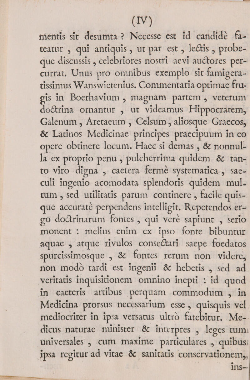 mentis sit desumta ? Necesse est id candide fa¬ teatur , qui antiquis, ut par est, ledis , probe- que discussis, celebriores nostri aevi audores per¬ currat. Unus pro omnibus exemplo sit famigera¬ tissimus Wanswietenius. Commentaria optimae fru¬ gis in Boerhavium , magnam partem , veterum dodrina ornantur , ut videamus Hippocratem, Galenum , Aretaeum , Celsum, aliosque Graecos, &amp; Latinos Medicinae principes praecipuum in eo opere obtinere locum. Haec si demas , &amp; nonnul¬ la ex proprio penu , pulcherrima quidem &amp; tan¬ to viro digna , caetera ferme systematica , sae¬ culi ingenio acomodata splendoris quidem mul¬ tum , sed utilitatis parum continere , facile quis¬ que accurate perpendens intelligit. Repetendos er¬ go dodrinarum fontes , qui vere sapiunt , serio monent : melius enim ex ipso fonte bibuntur aquae , atque rivulos consedari saepe foedatos spurcissimosque , &amp; fontes rerum non videre, non modo tardi est ingenii &amp; hebetis , sed ad veritatis inquisitionem omnino inepti : id quod in caeteris artibus perquam commodum , in Medicina prorsus necessarium esse , quisquis vel mediocriter in ipsa versatus ultro fatebitur. Me¬ dicus naturae minister &amp; interpres , leges tumi universales , cum maxime particulares , quibus; ipsa regitur ad vitae &amp; sanitatis conservationem,. ins-