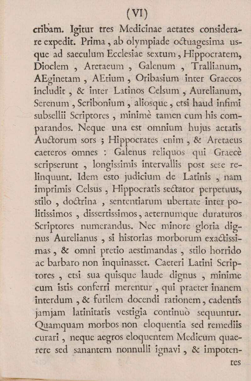 cribam. Igitur tres Medicinae aetates considera¬ re expedit. Prima, ab olympiade oCtuagesima us¬ que ad saeculum Ecclesiae sextum , Hippocratem, Dioclem , Aretaeum , Galenum , Trallianum, AEmnetam , AEtium , Oribasium inter Graecos includit , &amp; inter Latinos Celsum , Aurelianum, Serenum , Scribonium , aliosque, etsi haud infimi subsellii Scriptores , minime tamen cum his com¬ parandos. Neque una est omnium hujus aetatis AuCtorum sors ; Hippocrates enim , &amp; Aretaeus caeteros omnes : Galenus reliquos qui Graece scripserunt , longissimis intervallis post sese re¬ linquunt. Idem esto judicium de Latinis , nam imprimis Celsus , Hippocratis seCtator perpetuus, stilo , doctrina , sententiarum ubertate inter po¬ litissimos , dissertissimos, aeternumque duraturos Scriptores numerandus. Nec minore gloria dig¬ nus Aurelianus , si historias morborum exactissi¬ mas , &amp; omni pretio aestimandas , stilo horrido ac barbaro non inquinasset. Caeteri Latini Scrip¬ tores , etsi sua quisque laude dignus , minime cum istis conferri merentur , qui praeter inanem interdum , &amp; futilem docendi rationem, cadentis jamjam latinitatis vestigia continuo sequuntur. Quamquam morbos non eloquentia sed remediis curari, neque aegros eloquentem Medicum quae¬ rere sed sanantem nonnulli ignavi , &amp; impoten¬ tes