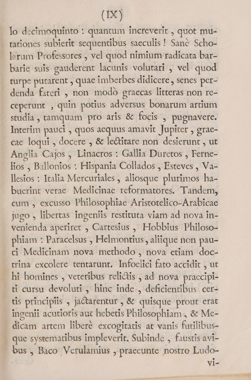 lo dccimoquinto : quantum increverit, quot mu¬ tationes subierit sequentibus saeculis! Sane Scho¬ larum Professores, vel quod nimium radicata bar¬ barie suis gauderent lacunis volutari , vel quod turpe putarent, quae imberbes didicere, senes per¬ denda fateri , non modo graecas litteras non re¬ ceperunt , quin potius adversus bonarum artium studia, tamquam pro aris &amp; focis , pugnavere. Interim pauci, quos aequus amavit Jupiter , grae- cae loqui , docere , &amp; ledtitare non desierunt, ut An ■ lia Cajos , Linacros : Gallia Duretos, Ferne- lios , Ballonios : Hispania Collados, Esteves , Va- llesios: Italia Mercuriales, aliosque plurimos ha¬ buerint verae Medicinae reformatores. Tandem, cum , excusso Philosophiae Aristotelico-Arabicae jugo , libertas ingeniis restituta viam ad nova in¬ venienda aperiret , Cartesius , Hobbius Philoso¬ phiam : Paracelsus, Helmontius, aliique non pau¬ ci Medicinam nova methodo , nova etiam doc¬ trina excolere tentarunt. Infoelici fato accidit, ut hi homines , veteribus relidlis , ad nova praccipi- ti cursu devoluti , hinc inde , deficientibus cer¬ tis principiis , jadlarcntur, &amp; quisque prout erat ingenii acutioris aut hebetis Philosophiam, &amp; Me¬ dicam artem libere excogitatis at vanis futilibus- que systematibus impleverit. Subinde , faustis avi¬ bus , Baco Verulamius , praecunte nostro Ludo- vi-