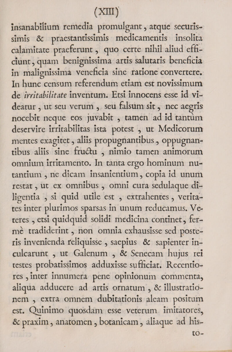 insanabilium remedia promulgant, atque securis¬ simis &amp; praestantissimis medicamentis insolita calamitate praeferunt, quo certe nihil aliud effi¬ ciunt , quam benignissima artis salutaris beneficia in malignissima veneficia sine ratione convertere. In hunc censum referendum etiam est novissimum de irritabilitate inventum. Etsi innocens esse id vi¬ deatur , ut seu verum , seu falsum sit, nec aegris nocebit neque eos juvabit , tamen ad id tantum deservire irritabilitas ista potest , ut Medicorum mentes exagitet, aliis propugnantibus, oppugnan¬ tibus aliis sine frudtu , nimio tamen animorum omnium irritamento. In tanta ergo hominum nu¬ tantium , ne dicam insanientium, copia id unum restat, ut ex omnibus , omni cura sedulaque di¬ ligentia , si quid utile est , extrahentes, verita¬ tes inter plurimos sparsas in unum reducamus. Ve¬ teres , etsi quidquid solidi medicina continet, fer- me tradiderint, non omnia exhausisse sed poste¬ ris invenienda reliquisse , saepius &amp; sapienter in¬ culcarunt , ut Galenum , &amp; Senecam hujus rei testes probatissimos adduxisse sufficiat. Recentio- res, inter innumera pene opinionum commenta, aliqua adducere ad artis ornatum , &amp; illustratio¬ nem , extra omnem dubitationis aleam positum est. Quinimo quosdam esse veterum imitatores, &amp;c praxim, anatomen, botanicam, aliaque ad his-