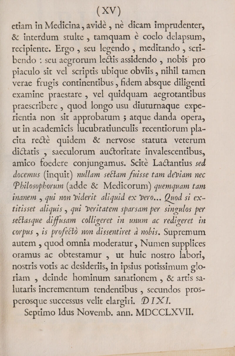 etiam in Medicina, avide , ne dicam imprudenter, &amp; interdum stulte , tamquam e coelo delapsum, recipiente. Ergo , seu legendo , meditando , scri¬ bendo : seu aegrorum ledis assidendo , nobis pro piaculo sit vel scriptis ubique obviis, nihil tamen verae frugis continentibus, fidem absque diligenti examine praestare , vel quidquam aegrotantibus praescribere , quod longo usu diuturnaque expe¬ rientia non sit approbatum 5 atque danda opera, ut in academicis lucubratiunculis recentiorum pla¬ cita redde quidem &amp; nervose statuta veterum didatis , saeculorum audoritate invalescentibus, amico foedere conjungamus. Scite Ladantius sed docemus (inquit) nullam sectam fuisse tam defiam nec (Philosophorum (adde &amp; Medicorum) quemquam tam inanem , qui non Viderit aliquid ex luero... Quod si ex- titisset aliquis, qui feritatem sparsam per singulos per sectasque dijfusam colligeret in unum ac redigeret in corpus , is profecto non dissentiret a nobis. Supremum autem , quod omnia moderatur, Numen supplices oramus ac obtestamur , ut huic nostro labori, nostris votis ac desideriis, in ipsius potissimum glo¬ riam , deinde hominum sanationem , &amp; artis sa¬ lutaris incrementum tendentibus , secundos pros- perosque successus velit elargiri. ID 1X1. Septimo Idus Novemb. ann. MDCCLXVII.