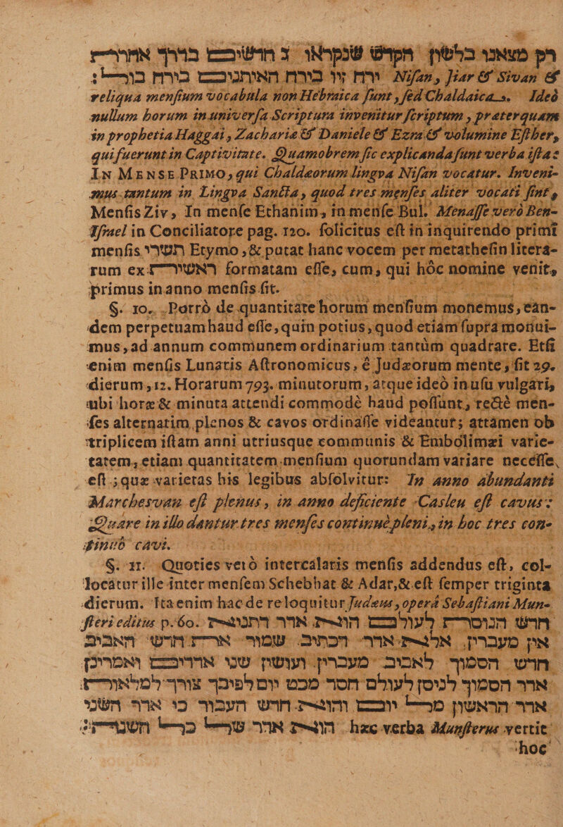 r-m&lt; inia eanflti s uftpn wa» p :l—jin mo oTOn mo n* mi rtifm, }Ur er sivan ee reliqua menfium vocabula non Hebraica funt, fed Chaldaica^. Ideo nullum horum in univ erfa Scriptura inveniturfer ip tum &gt;frater quam inprophetiaHaggai fZachariaLf Daniele &amp;Ezra(d volumine Eftherf qui fuerunt in Captivitate, ffuamobrem fic cxplicandafunt verba ifta e I n Mense Primo, qui Chaldaorum lingva Ni/an vocatur. Inveni¬ mus tantum in Lingva Sanfta, qttod tres m^nfes aliter vocati fint 9 MenfisZiv, In menfe Ethahim, rn menfc Bul. Menaffc vero Ben- Jfrael in Conciliatore pag. 120. folicitus eft in inquirendo primt menfisEtymo putat hanc vocem per metatheiin liccra- rum ex formatam e fle , cum, qui hoc nomine venite primus in anno menfis fit. §. 10. Porro de quantitate horum mentium monemus,ean¬ dem perpetuamhaud efle,quhi potius,quod etiam fupramonui- mus,ad annum communem ordinarium tantum quadrare. Etfi enim menfis Lunatis Mronomicus, e Judarorum mente, fit29* dierum, 12.Horarum793. minutorum, atqueideo inufu vulgari, itibi hor® &amp; minuta attendi commode haud poflunt, re&amp;e men- fes alternatim,plenos &amp; cavos ordinafle videantur; attamen ob 'triplicem iftarn anni utriusque communis &amp; Emboli mari varie¬ tatem, etiam quantitatem menfium quorundam variare ncceffTe, eft ;quar varietas his legibus abfolvitur: In anno abundanti Marchesvan e fi plenus, in anno deficiente Casie u eft cavus: £htare in ilio dantur tres menfes continueplem,, in hoc tres con- ;tinno cavi. §. 11. Quoties veto intercalaris menfis addendos eft, col¬ locatur ille inter menfenvSchebbat U Adar,&amp; eft femper triginta dierum. Ita enim haede reloquitur Judaus, opera Sebaftiani Mun- Jieri editus p. 6o. P-iUm TW tzshvjh J—«TUrt !B“in noKn tp-n r-nN -naa .aiws -ns -r^hN p-oyo ps pnoKi C31T1N w ptum ;p”oyo son1? -poon ttrin x—rt^hn^-T^s -pish mi eod non nS-iyhioP *ppon tin •p®rf -nw 13 Tpyri unn-s-sam cai' L—30 pwin tin ;?4-»«S9n l—13 t—}® TTH WSt hac verba Mmftents vertit hoc