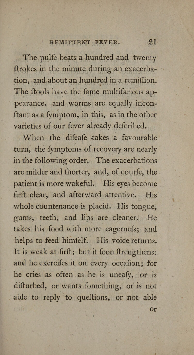 The pulfe beats a hundred and twenty ftrokes in the minute during an exacerba¬ tion, and about an hundred in a remiffion. The ftools have the fame multifarious ap- • < pearance, and worms are equally incon- ftant as a fymptom, in this, as in the other varieties of our fever already defcribed. When the difeafe takes a favourable turn, the fymptoms of recovery are nearly in the following order. The exacerbations are milder and fhorter, and, of courfe, the patient is more wakeful. His eyes become firft clear, and afterward attentive. His whole countenance is placid. His tongue, gums, teeth, and lips are cleaner. He takes his food with more eagernefs; and helps to feed himfelf. His voice returns. It is weak at firft; but it foon ftrengthens: and he exercifes it on every occafion; for he cries as often as he is uneafy, or is difturbed, or wants fomething, or is not able to reply to queftions, or not able or i