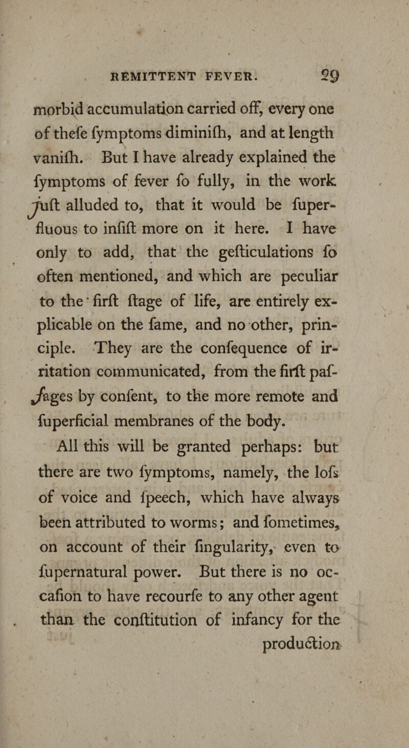 REMITTENT FEVER 20 morbid accumulation carried off, every one of thefe fymptoms diminifh, and at length vanifh. But I have already explained the fymptoms of fever fo fully, in the work ^\ift alluded to, that it would be fuper- fluous to infift more on it here. I have only to add, that the gefticulations fo often mentioned, and which are peculiar to the * firft ftage of life, are entirely ex¬ plicable on the fame, and no other, prin¬ ciple. They are the confequence of ir¬ ritation communicated, from the firft paf- Jzges by confent, to the more remote and fuperficial membranes of the body. All this will be granted perhaps: but there are two fymptoms, namely, the lofs of voice and lpeech, which have always been attributed to worms; and fometimes, on account of their Angularity,' even to fupernatural power. But there is no oc- cafion to have recourfe to any other agent than the conftitution of infancy for the produdlion